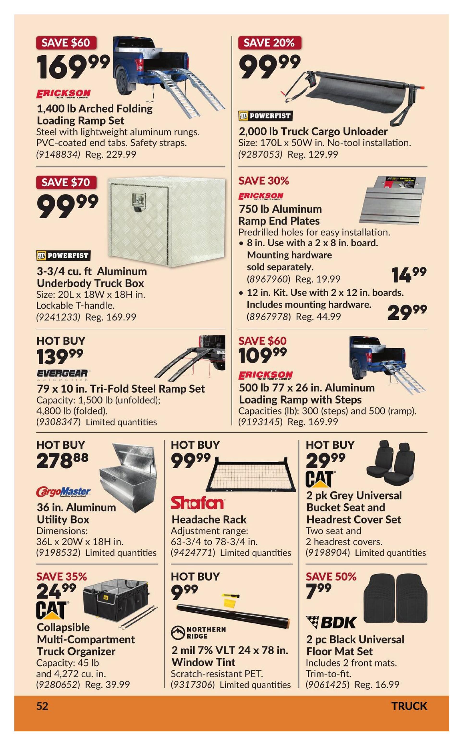 Princess Auto flyer specials page 58 features truck accessories. Save $60 on Erickson 1,400 lb Arched Folding Loading Ramp Set for $169.99. Save 20% on Powerfist 2,000 lb Truck Cargo Unloader for $99.99. Save $70 on Powerfist 3-3/4 cu. ft Aluminum Underbody Truck Box for $99.99. Save 30% on Erickson 750 lb Aluminum Ramp End Plates starting at $14.99. Hot Buy: Evergear 79 x 10 in. Tri-Fold Steel Ramp Set for $139.99. Hot Buy: Erickson 500 lb 77 x 26 in. Aluminum Loading Ramp with Steps for $109.99. Hot Buy: CargoMaster 36 in. Aluminum Utility Box for $278.88. Shafan Headache Rack for $99.99. CAT 2 pk Grey Universal Bucket Seat and Headrest Cover Set for $29.99. Save 35% on CAT Collapsible Multi-Compartment Truck Organizer for $24.99. Northern Ridge 2 mil 7% VLT 24 x 78 in. Window Tint for $9.99. Save 50% on BDK 2 pc Black Universal Floor Mat Set for $7.99.