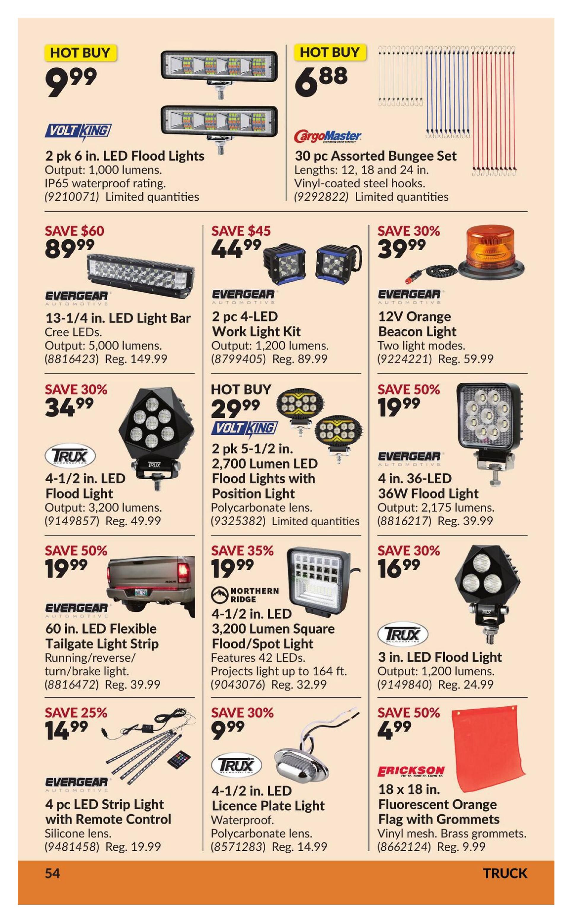Princess Auto flyer specials page 60 features various truck accessories. Hot Buy: Volt King 2 pk 6 in. LED Flood Lights for $9.99, outputting 1,000 lumens with IP65 waterproof rating. Also on Hot Buy is a CargoMaster 30 pc Assorted Bungee Set (lengths 12, 18, 24 in.) for $6.88. Save $60 on an EvergeAR 13-1/4 in. LED Light Bar for $89.99, outputting 5,000 lumens (Reg. $149.99). Save $45 on a 2 pc EvergeAR 4-LED Work Light Kit for $44.99, outputting 1,200 lumens (Reg. $89.99). Save 30% on an EvergeAR 12V Orange Beacon Light for $39.99 with two light modes (Reg. $59.99). Save 30% on a Trux 4-1/2 in. LED Flood Light for $34.99, outputting 3,200 lumens (Reg. $49.99). Save 50% on an EvergeAR 4 in. 36-LED 36W Flood Light for $19.99, outputting 2,175 lumens (Reg. $39.99). Save 25% on an EvergeAR 60 in. LED Flexible Tailgate Light Strip for $14.99, featuring running/reverse/turn/brake lights (Reg. $39.99). Save 35% on a Northern Ridge 4-1/2 in. LED 3,200 Lumen Square Flood/Spot Light for $19.99, with 42 LEDs projecting light up to 164 ft. (Reg. $32.99). Save 30% on a Trux 4-1/2 in. LED Licence Plate Light for $9.99, waterproof with polycarbonate lens (Reg. $14.99). Save 25% on an EvergeAR 4 pc LED Strip Light with Remote Control for $14.99, made with silicone lens (Reg. $19.99). Save 30% on a Trux 3 in. LED Flood Light for $16.99, outputting 1,200 lumens (Reg. $24.99). Save 50% on an Erickson 18 x 18 in. Fluorescent Orange Flag with Grommets for $4.99, made with vinyl mesh and brass grommets (Reg. $9.99).