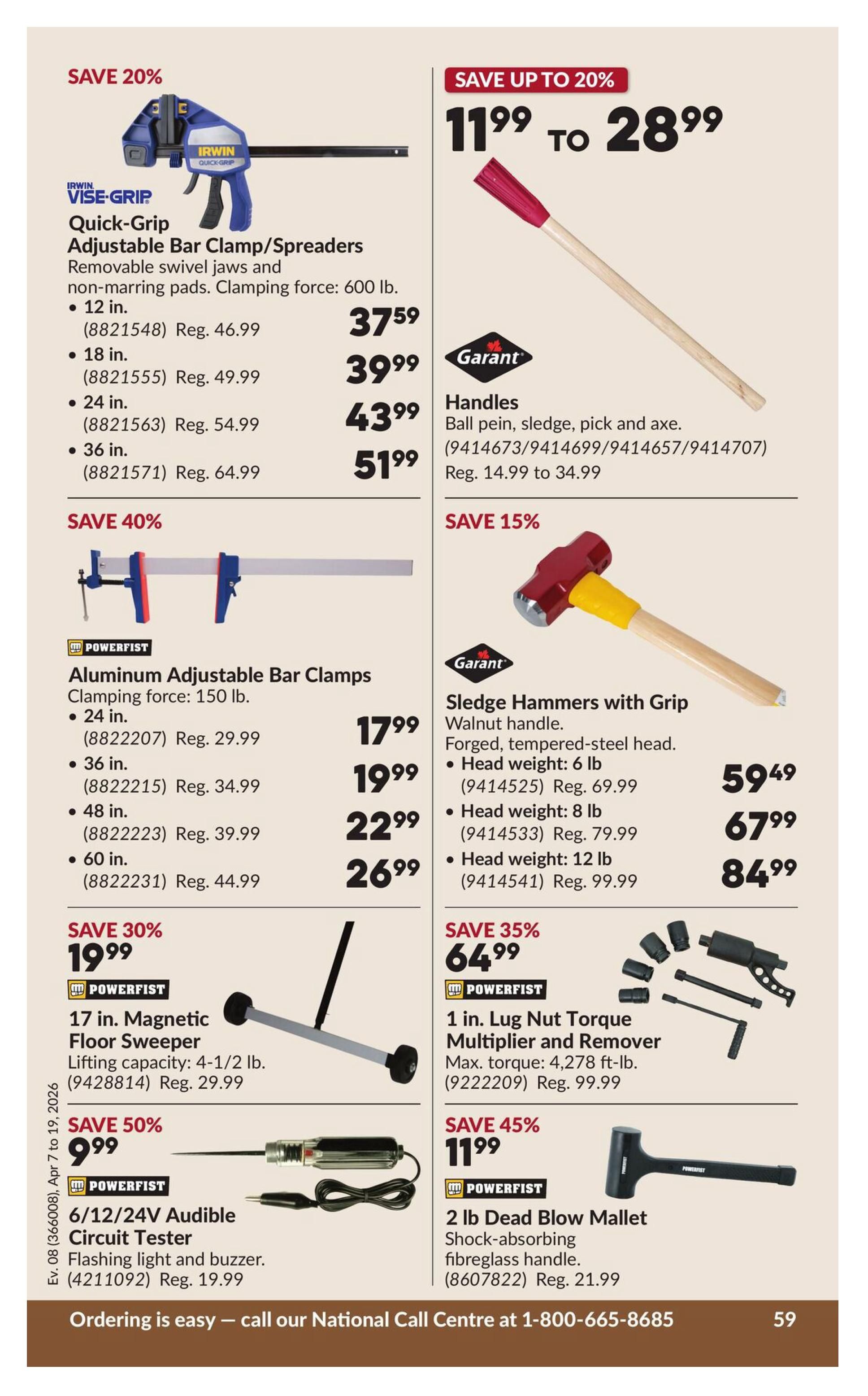Princess Auto flyer specials page 65. Save 20% on Irwin Quick-Grip Adjustable Bar Clamp/Spreaders with removable swivel jaws and non-marring pads, clamping force 600 lb. Available in 12 in. for $37.59 (Reg. $46.99), 18 in. for $39.99 (Reg. $49.99), 24 in. for $43.99 (Reg. $54.99), and 36 in. for $51.99 (Reg. $64.99). Save up to 20% on Garant Handles for ball pein, sledge, pick and axe, priced from $11.99 to $28.99. Save 40% on Powerfist Aluminum Adjustable Bar Clamps with 150 lb. clamping force. Available in 24 in. for $17.99 (Reg. $29.99), 36 in. for $19.99 (Reg. $34.99), 48 in. for $22.99 (Reg. $39.99), and 60 in. for $26.99 (Reg. $44.99). Save 15% on Garant Sledge Hammers with Grip, featuring a walnut handle and forged, tempered-steel head. Available in 6 lb. head weight for $59.49 (Reg. $69.99), 8 lb. head weight for $67.99 (Reg. $79.99), and 12 lb. head weight for $84.99 (Reg. $99.99). Save 30% on a 17 in. Powerfist Magnetic Floor Sweeper with a lifting capacity of 4-1/2 lb. for $19.99 (Reg. $29.99). Save 35% on a 1 in. Powerfist Lug Nut Torque Multiplier and Remover with a max torque of 4,278 ft-lb. for $64.99 (Reg. $99.99). Save 50% on a Powerfist 6/12/24V Audible Circuit Tester with flashing light and buzzer for $9.99 (Reg. $19.99). Save 45% on a 2 lb. Powerfist Dead Blow Mallet with a shock-absorbing fibreglass handle for $11.99 (Reg. $21.99).