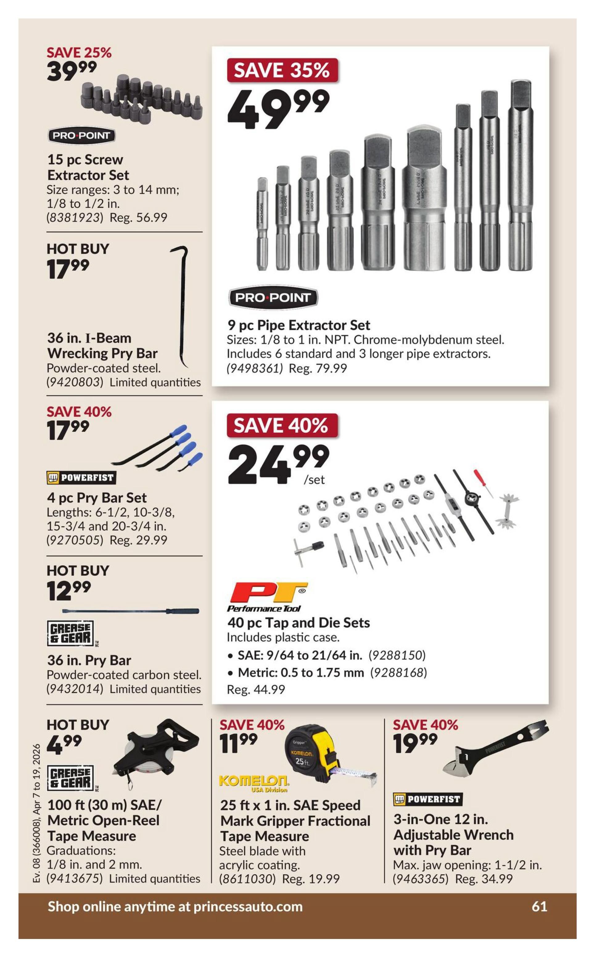 Princess Auto flyer page 67 features several tool specials. Save 25% on a 15 pc Screw Extractor Set for $39.99, with sizes from 3 to 14 mm and 1/8 to 1/2 in. A 36 in. I-Beam Wrecking Pry Bar is a hot buy at $17.99, made of powder-coated steel. Save 35% on a 9 pc Pipe Extractor Set for $49.99, made of NPT. Chrome-molybdenum steel, including 6 standard and 3 longer pipe extractors. Save 40% on a 4 pc Pry Bar Set for $17.99, with lengths of 6-1/2, 10-3/8, 15-3/4 and 20-3/4 in. A 36 in. Pry Bar is a hot buy at $12.99, made of powder-coated carbon steel. Save 40% on a 40 pc Tap and Die Set for $24.99, including a plastic case, with SAE sizes from 9/64 to 21/64 in. and metric sizes from 0.5 to 1.75 mm. A 100 ft (30 m) SAE/Metric Open-Reel Tape Measure is a hot buy at $4.99, with 1/8 in. and 2 mm graduations. Save 40% on a Komelon 25 ft x 1 in. SAE Speed Mark Gripper Fractional Tape Measure for $11.99, featuring a steel blade with acrylic coating. Save 40% on a Powerfist 3-in-One 12 in. Adjustable Wrench with Pry Bar for $19.99, with a max jaw opening of 1-1/2 in.