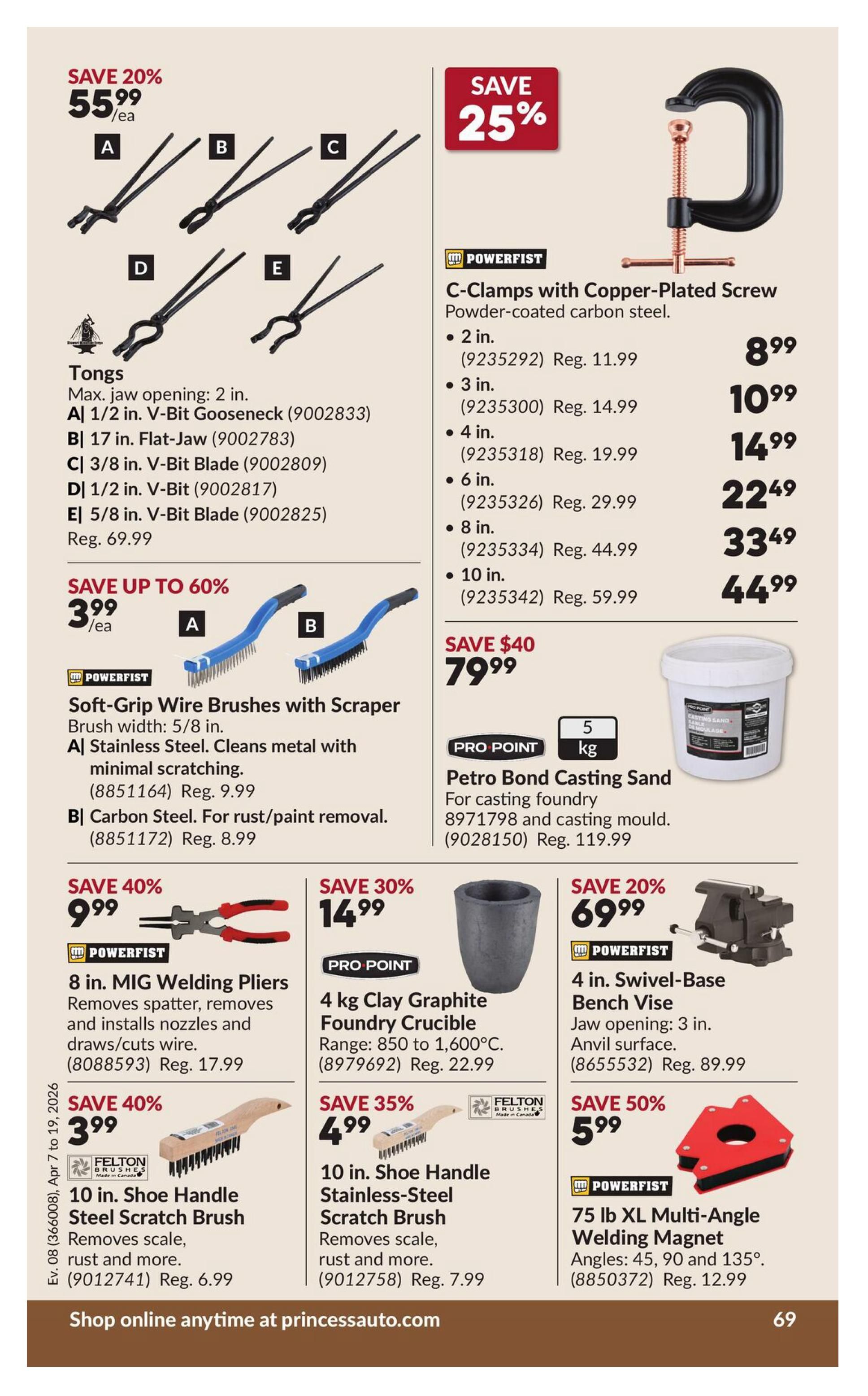 Princess Auto flyer specials page 76. Save 20% on Tongs, now $55.99/ea, with max jaw opening of 2 inches. Available styles include 1/2 in. V-Bit Gooseneck, 17 in. Flat-Jaw, 3/8 in. V-Bit Blade, 1/2 in. V-Bit, and 5/8 in. V-Bit Blade, regular price $69.99. Save 25% on Powerfist C-Clamps with Copper-Plated Screw, powder-coated carbon steel. Prices start at $8.99 for 2 in. clamps, $10.99 for 3 in., $14.99 for 4 in., $22.49 for 6 in., $33.49 for 8 in., and $44.99 for 10 in. Save up to 60% on Soft-Grip Wire Brushes with Scraper, brush width 5/8 in. Stainless Steel brushes are $3.99/ea (Reg. $9.99) and Carbon Steel brushes are $8.99 (Reg. $8.99). Save $40 on 5 kg Pro Point Petro Bond Casting Sand for casting foundry, now $79.99 (Reg. $119.99). Save 40% on 8 in. MIG Welding Pliers that remove spatter, remove and install nozzles and draw/cut wire, now $9.99 (Reg. $17.99). Save 30% on 4 kg Pro Point Clay Graphite Foundry Crucible, range 850 to 1,600°C, now $14.99 (Reg. $22.99). Save 20% on 4 in. Powerfist Swivel-Base Bench Vise with 3 in. jaw opening and anvil surface, now $69.99 (Reg. $89.99). Save 40% on 10 in. Felton Shoe Handle Steel Scratch Brush for removing scale, rust and more, now $3.99 (Reg. $6.99). Save 35% on 10 in. Felton Shoe Handle Stainless-Steel Scratch Brush, now $4.99 (Reg. $7.99). Save 50% on 75 lb XL Multi-Angle Welding Magnet with angles at 45, 90 and 135°, now $5.99 (Reg. $12.99). Shop online anytime at princessauto.com.