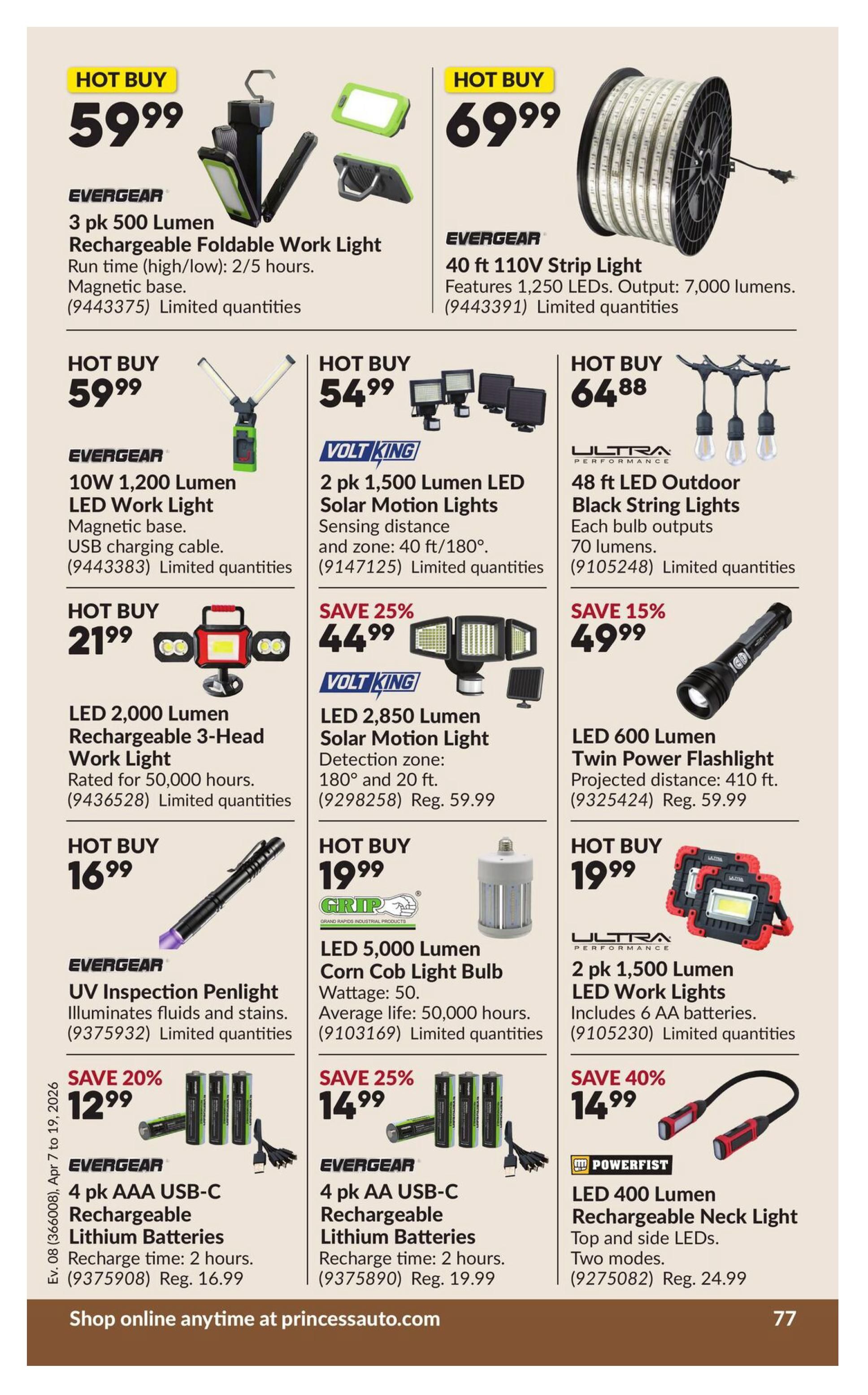 Princess Auto flyer specials page 84 features hot buys on lighting and batteries. On sale: Evergear 3 pk 500 Lumen Rechargeable Foldable Work Light for $59.99, Evergear 40 ft 110V Strip Light with 1,250 LEDs for $69.99, Evergear 10W 1,200 Lumen LED Work Light for $59.99, Volt King 2 pk 1,500 Lumen LED Solar Motion Lights for $54.99, Ultra Performance 48 ft LED Outdoor Black String Lights for $64.88. Also available: LED 2,000 Lumen Rechargeable 3-Head Work Light for $21.99, Volt King LED 2,850 Lumen Solar Motion Light on sale for 25% off at $44.99 (regular $59.99), LED 600 Lumen Twin Power Flashlight on sale for 15% off at $49.99 (regular $59.99). Additional hot buys include: Evergear UV Inspection Penlight for $16.99, Grip LED 5,000 Lumen Corn Cob Light Bulb for $19.99, and Ultra Performance 2 pk 1,500 Lumen LED Work Lights for $19.99. Savings on batteries: Evergear 4 pk AAA USB-C Rechargeable Lithium Batteries on sale for 20% off at $12.99 (regular $16.99), Evergear 4 pk AA USB-C Rechargeable Lithium Batteries on sale for 25% off at $14.99 (regular $19.99). Powerfist LED 400 Lumen Rechargeable Neck Light on sale for 40% off at $14.99 (regular $24.99). Shop online at princessauto.com.