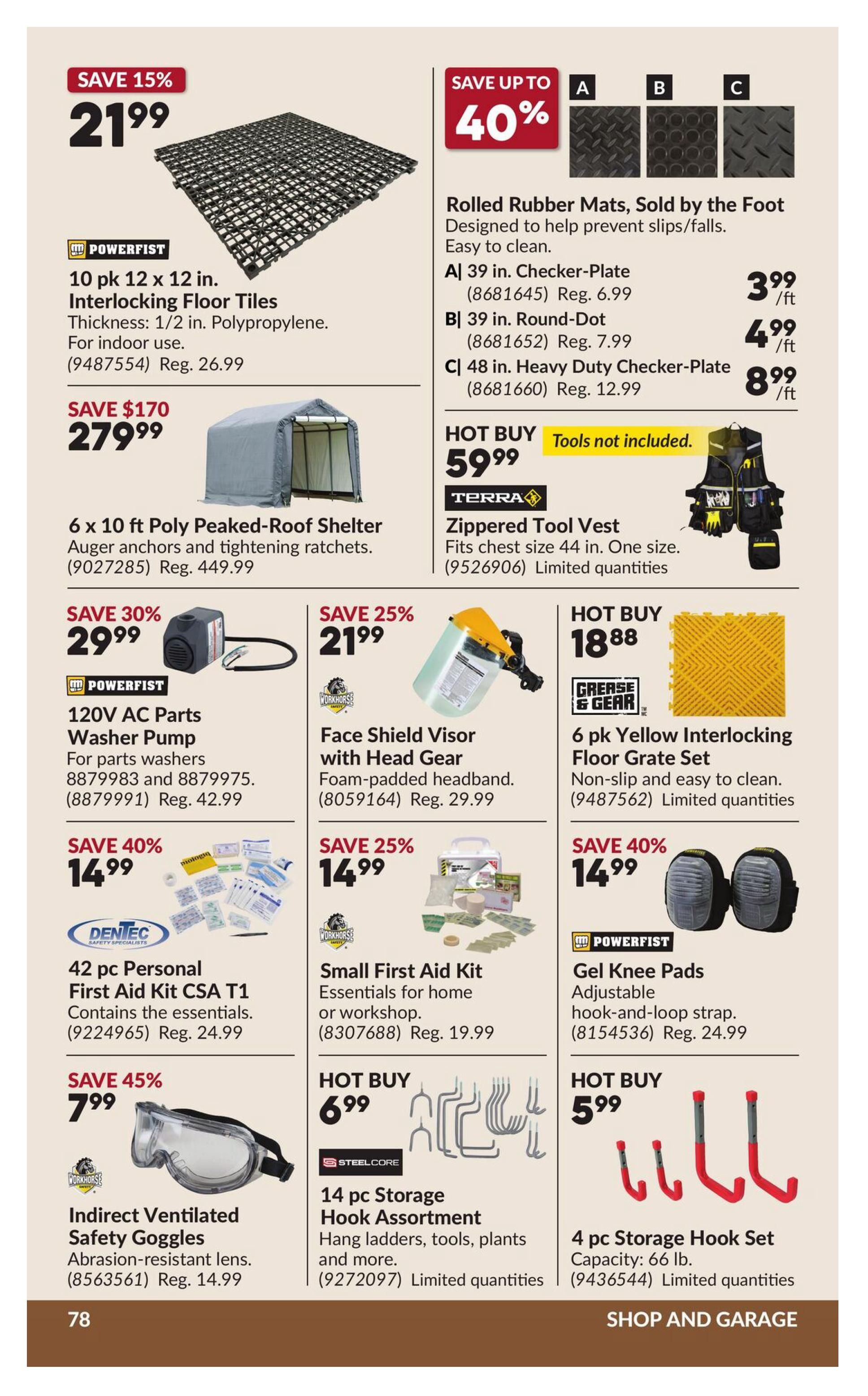 Princess Auto flyer specials page 85 features a variety of tools and home improvement items. Save 15% on 10 pk 12 x 12 in. Interlocking Floor Tiles by POWERFIST for $21.99, regularly $26.99. Save $170 on a 6 x 10 ft Poly Peaked-Roof Shelter for $279.99. Save up to 40% on Rolled Rubber Mats, sold by the foot: A) 39 in. Checker-Plate for $3.99/ft (reg. $6.99), B) 39 in. Round-Dot for $4.99/ft (reg. $7.99), and C) 48 in. Heavy Duty Checker-Plate for $8.99/ft (reg. $12.99). HOT BUY: TERRA Zippered Tool Vest for $59.99, fits chest size 44 in. Save 30% on 120V AC Parts Washer Pump by POWERFIST for $29.99 (reg. $42.99). Save 25% on a Face Shield Visor with Head Gear for $21.99 (reg. $29.99). HOT BUY: GREASE & GEAR 6 pk Yellow Interlocking Floor Grate Set for $18.88. Save 40% on 42 pc Personal First Aid Kit CSA T1 by DENTEC for $14.99 (reg. $24.99). Save 25% on a Small First Aid Kit for $14.99 (reg. $19.99). Save 45% on Indirect Ventilated Safety Goggles by WORKHORSE for $7.99 (reg. $14.99). HOT BUY: STEELCORE 14 pc Storage Hook Assortment for $6.99. Save 40% on POWERFIST Gel Knee Pads for $14.99 (reg. $24.99). HOT BUY: 4 pc Storage Hook Set for $5.99, capacity 66 lb.