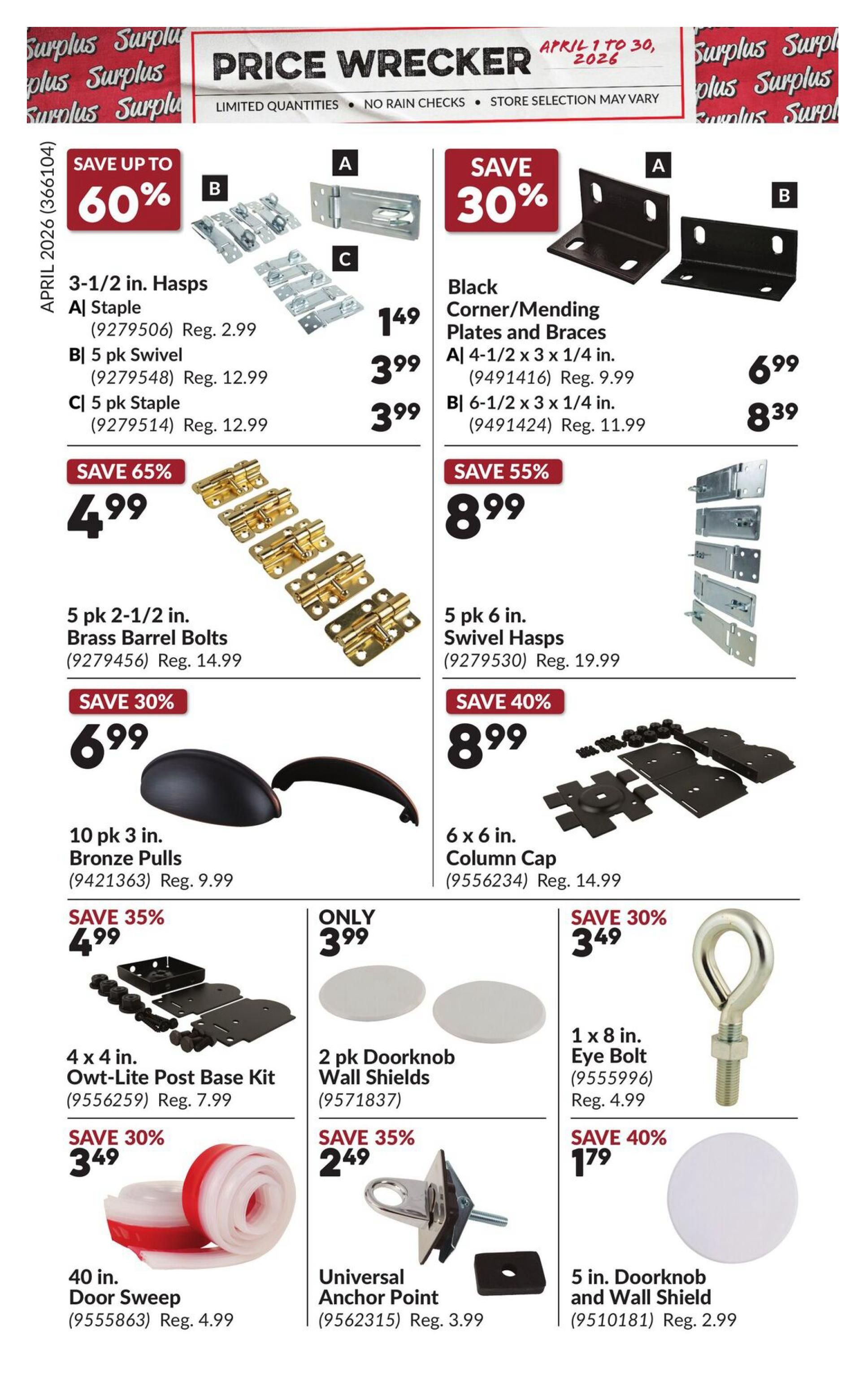Princess Auto Price Wrecker flyer, Page 7. Save up to 60% on 3-1/2 in. Hasps, with options for 149 staple, 5 pk Swivel for $3.99 each (Reg. $2.99 and $12.99). Save 30% on Black Corner/Mending Plates and Braces, including 4-1/2 x 3 x 1/4 in. for $6.99 (Reg. $9.99) and 6-1/2 x 3 x 1/4 in. for $8.39 (Reg. $11.99). Save 65% on 5 pk 2-1/2 in. Brass Barrel Bolts for $4.99 (Reg. $14.99). Save 55% on 5 pk 6 in. Swivel Hasps for $8.99 (Reg. $19.99). Save 30% on 10 pk 3 in. Bronze Pulls for $6.99 (Reg. $9.99). Save 40% on 6 x 6 in. Column Cap for $8.99 (Reg. $14.99). Save 35% on 4 x 4 in. Owt-Lite Post Base Kit for $4.99 (Reg. $7.99). Only $3.99 for 2 pk Doorknob Wall Shields (Reg. $4.99). Save 30% on 1 x 8 in. Eye Bolt for $3.49 (Reg. $4.99). Save 35% on Universal Anchor Point for $2.49 (Reg. $3.99). Save 40% on 5 in. Doorknob and Wall Shield for $1.79 (Reg. $2.99). Save 30% on 40 in. Door Sweep for $3.49 (Reg. $4.99).