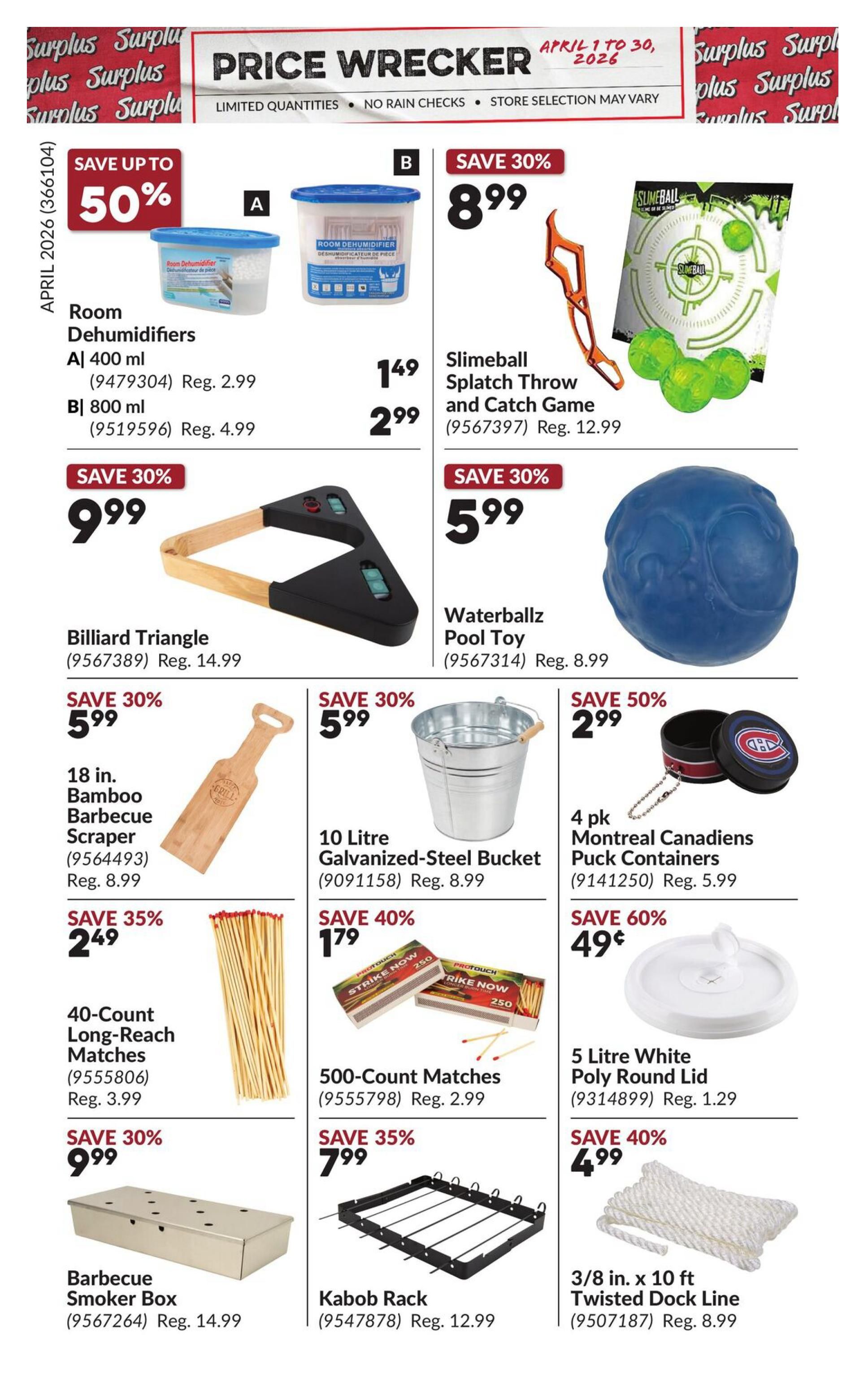 Princess Auto Price Wrecker flyer, page 12. Save up to 50% on Room Dehumidifiers, 400 ml for $1.49 (reg. $2.99) and 800 ml for $2.99 (reg. $4.99). Save 30% on Slimeball Splatch Throw and Catch Game for $8.99 (reg. $12.99). Billiard Triangle for $9.99 (reg. $14.99). Waterballz Pool Toy for $5.99 (reg. $8.99). Save 35% on 18 in. Bamboo Barbecue Scraper for $5.99 (reg. $8.99). 10 Litre Galvanized-Steel Bucket for $5.99 (reg. $8.99). Save 50% on 4 pk Montreal Canadiens Puck Containers for $2.99 (reg. $5.99). Save 35% on 40-Count Long-Reach Matches for $2.49 (reg. $3.99). Save 40% on 500-Count Matches for $1.79 (reg. $2.99). Save 60% on 5 Litre White Poly Round Lid for $0.49 (reg. $1.29). Save 30% on Barbecue Smoker Box for $9.99 (reg. $14.99). Kabob Rack for $7.99 (reg. $12.99). Save 40% on 3/8 in. x 10 ft Twisted Dock Line for $4.99 (reg. $8.99).