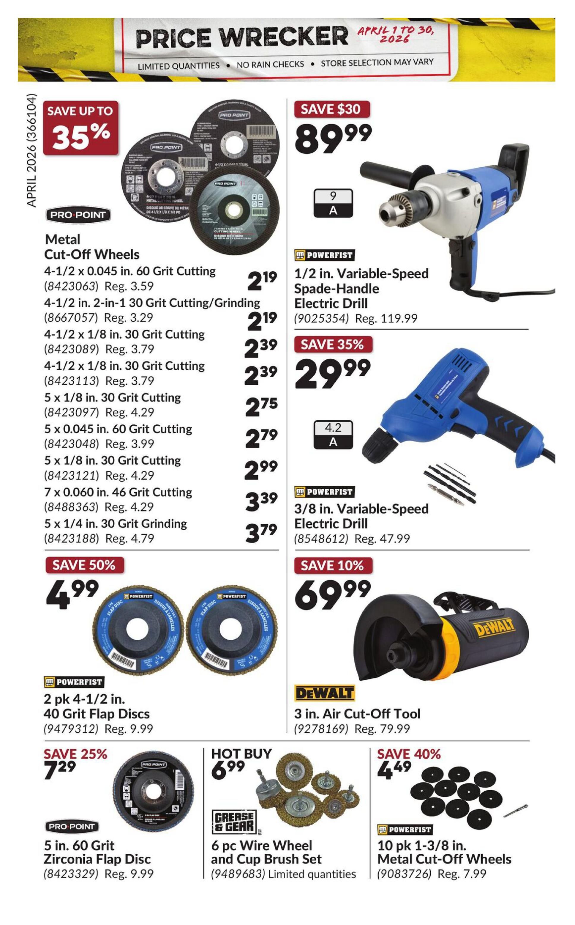 Princess Auto Price Wrecker flyer, page 20. Save up to 35% on Pro Point Metal Cut-Off Wheels, including 4-1/2 x 0.045 in. 60 Grit Cutting for $2.19 (Reg. $3.59), 4-1/2 in. 2-in-1 30 Grit Cutting/Grinding for $2.19 (Reg. $3.29), 4-1/2 x 1/8 in. 30 Grit Cutting for $2.39 (Reg. $3.79), 5 x 1/8 in. 30 Grit Cutting for $2.75 (Reg. $4.29), 5 x 0.045 in. 60 Grit Cutting for $2.79 (Reg. $3.99), 5 x 1/8 in. 30 Grit Cutting for $2.99 (Reg. $4.29), 7 x 0.060 in. 46 Grit Cutting for $3.39 (Reg. $4.29), and 5 x 1/4 in. 30 Grit Grinding for $3.79 (Reg. $4.79). Save $30 on a Powerfist 1/2 in. Variable-Speed Spade-Handle Electric Drill for $89.99 (Reg. $119.99). Save 35% on a Powerfist 3/8 in. Variable-Speed Electric Drill for $29.99. Save 50% on 2 pk 4-1/2 in. 40 Grit Flap Discs for $4.99 (Reg. $9.99). Save 40% on 10 pk 1-3/8 in. Metal Cut-Off Wheels for $4.49 (Reg. $7.99). Save 25% on a Pro Point 5 in. 60 Grit Zirconia Flap Disc for $7.29 (Reg. $9.99). Hot Buy: 6 pc Wire Wheel and Cup Brush Set for $6.99. Save 10% on a DeWalt 3 in. Air Cut-Off Tool for $69.99 (Reg. $79.99).