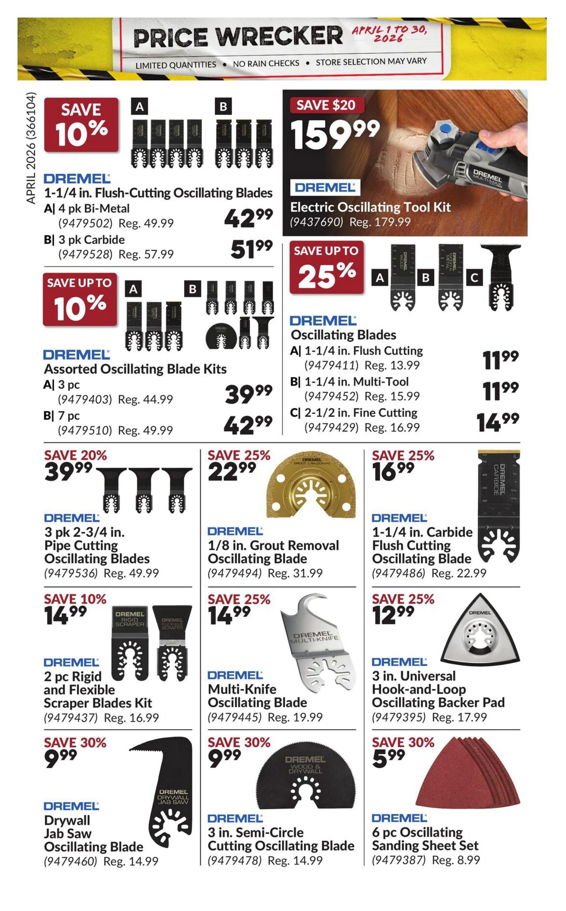 Princess Auto Price Wrecker flyer, page 21. Save 10% on Dremel 1-1/4 in. Flush-Cutting Oscillating Blades, available in 4 pk Bi-Metal for $42.99 (reg. $49.99) or 3 pk Carbide for $51.99 (reg. $57.99). Save up to 10% on Dremel Assorted Oscillating Blade Kits: A) 3 pc for $39.99 (reg. $44.99), B) 7 pc for $42.99 (reg. $49.99). Save $20 on a Dremel Electric Oscillating Tool Kit for $159.99 (reg. $179.99). Save up to 25% on Dremel Oscillating Blades: A) 1-1/4 in. Flush Cutting for $11.99 (reg. $13.99), B) 1-1/4 in. Multi-Tool for $11.99 (reg. $15.99), C) 2-1/2 in. Fine Cutting for $14.99 (reg. $16.99). Save 20% on Dremel 3 pk 2-3/4 in. Pipe Cutting Oscillating Blades for $39.99 (reg. $49.99). Save 25% on Dremel 1/8 in. Grout Removal Oscillating Blade for $22.99 (reg. $31.99). Save 25% on Dremel 1-1/4 in. Carbide Flush Cutting Oscillating Blade for $16.99 (reg. $22.99). Save 10% on Dremel 2 pc Rigid and Flexible Scraper Blades Kit for $14.99 (reg. $16.99). Save 25% on Dremel Multi-Knife Oscillating Blade for $14.99 (reg. $19.99). Save 25% on Dremel 3 in. Universal Hook-and-Loop Oscillating Backer Pad for $12.99 (reg. $17.99). Save 30% on Dremel Drywall Jab Saw Oscillating Blade for $9.99 (reg. $14.99). Save 30% on Dremel 3 in. Semi-Circle Cutting Oscillating Blade for $9.99 (reg. $14.99). Save 30% on Dremel 5 pc Oscillating Sanding Sheet Set for $5.99 (reg. $8.99).
