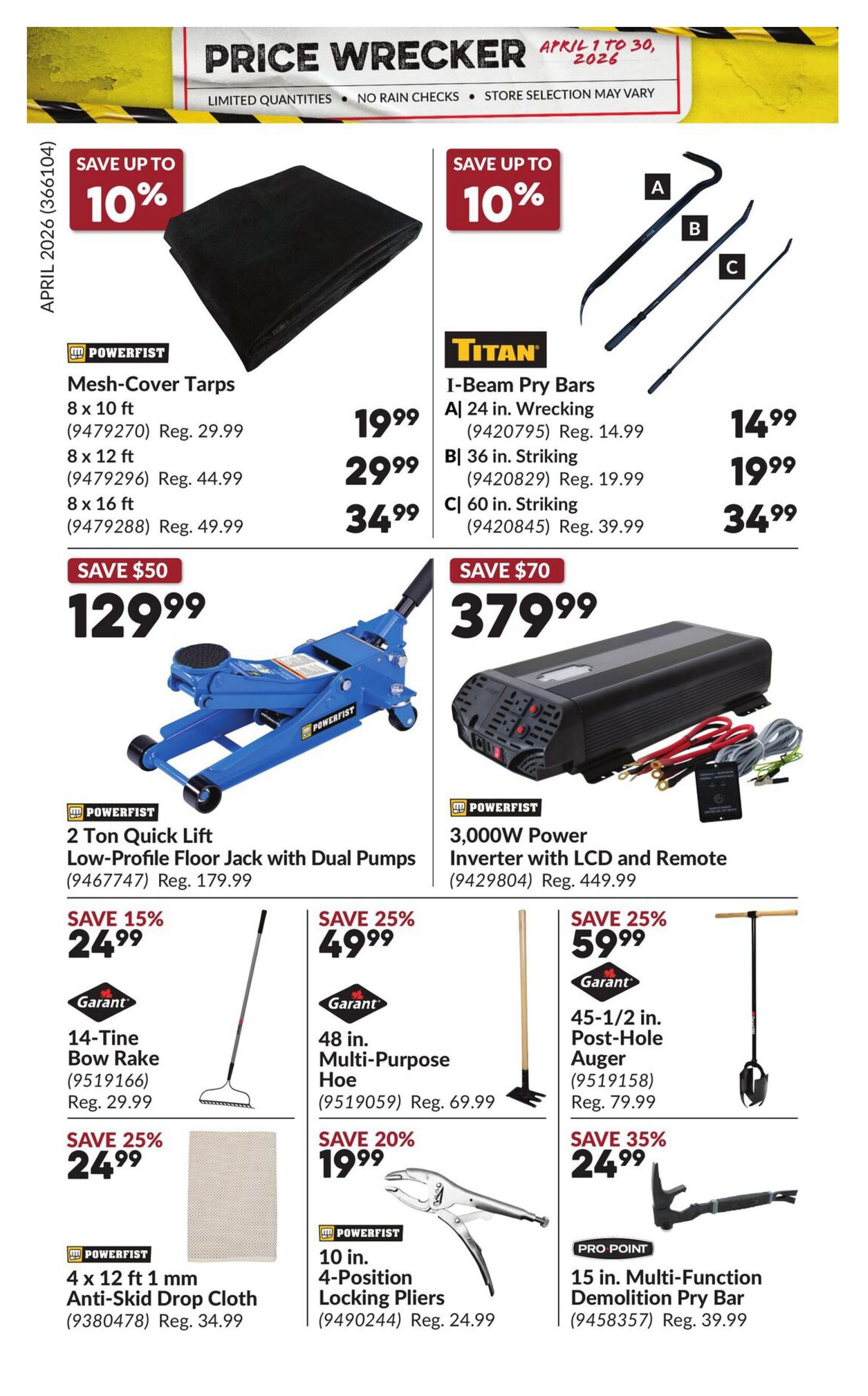 Princess Auto Price Wrecker flyer, page 24. Save up to 10% on Powerfist Mesh-Cover Tarps, available in 8 x 10 ft for $19.99 (Reg. $29.99), 8 x 12 ft for $29.99 (Reg. $44.99), and 8 x 16 ft for $34.99 (Reg. $49.99). Save up to 10% on Titan I-Beam Pry Bars: A) 24 in. Wrecking for $14.99 (Reg. $14.99), B) 36 in. Striking for $19.99 (Reg. $19.99), and C) 60 in. Striking for $34.99 (Reg. $39.99). Save $50 on a Powerfist 2 Ton Quick Lift Low-Profile Floor Jack with Dual Pumps for $129.99 (Reg. $179.99). Save $70 on a Powerfist 3,000W Power Inverter with LCD and Remote for $379.99 (Reg. $449.99). Save 15% on a Garant 14-Tine Bow Rake for $24.99 (Reg. $29.99). Save 25% on a Garant 48 in. Multi-Purpose Hoe for $49.99 (Reg. $69.99). Save 25% on a Garant 45-1/2 in. Post-Hole Auger for $59.99 (Reg. $79.99). Save 25% on Powerfist 4 x 12 ft 1 mm Anti-Skid Drop Cloth for $24.99 (Reg. $34.99). Save 20% on Powerfist 10 in. 4-Position Locking Pliers for $19.99 (Reg. $24.99). Save 35% on Pro-Point 15 in. Multi-Function Demolition Pry Bar for $24.99 (Reg. $39.99).