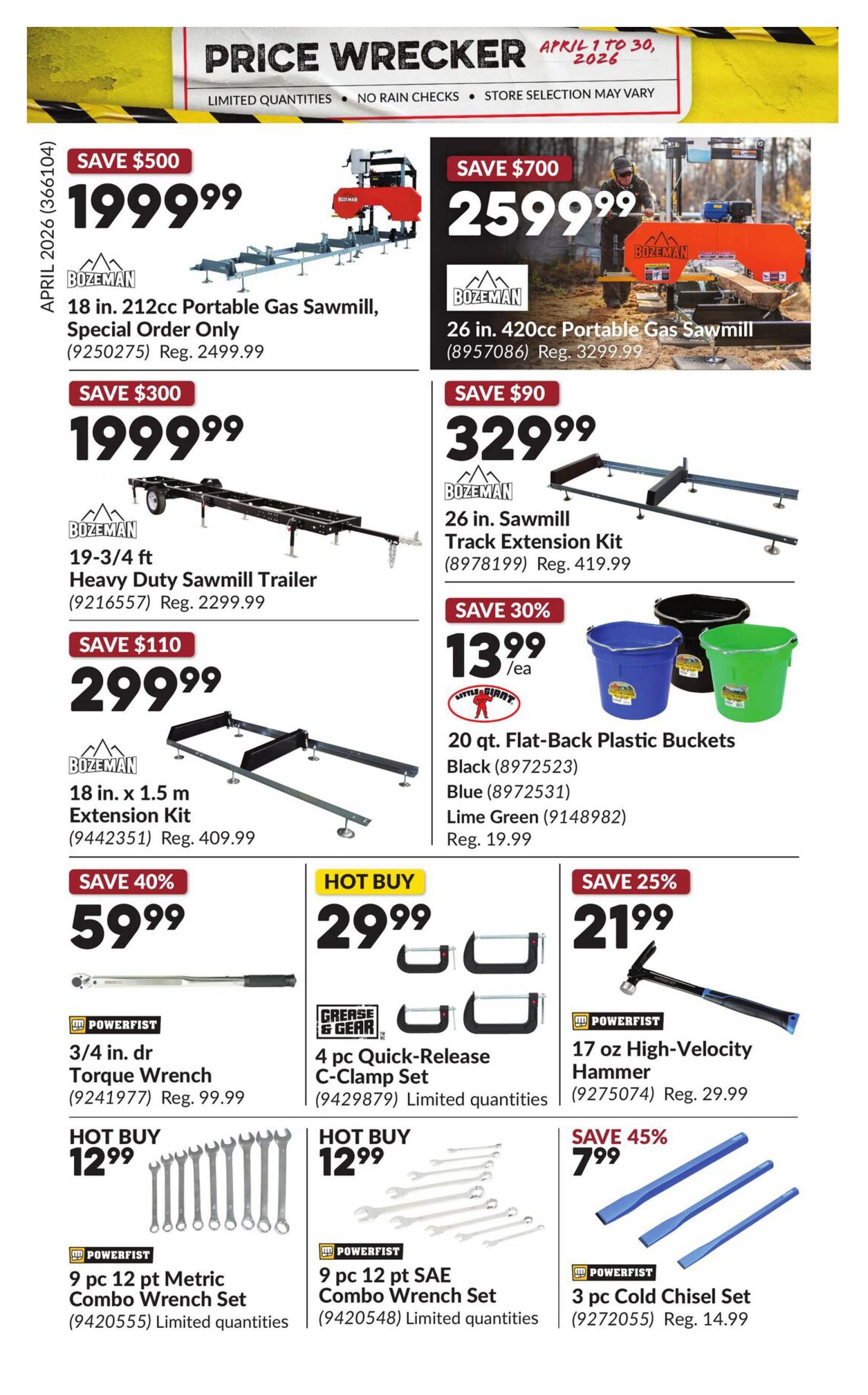 Princess Auto Price Wrecker flyer, page 26. Save $500 on a Boezman 18 in. 212cc Portable Gas Sawmill for $1999.99 (Reg. $2499.99). Save $700 on a Boezman 26 in. 420cc Portable Gas Sawmill for $2599.99 (Reg. $3299.99). Save $300 on a Boezman 19-3/4 ft Heavy Duty Sawmill Trailer for $1999.99 (Reg. $2299.99). Save $90 on a Boezman 26 in. Sawmill Track Extension Kit for $329.99 (Reg. $419.99). Save $110 on a Boezman 18 in. x 1.5 m Extension Kit for $299.99 (Reg. $409.99). Save 30% on 20 qt. Flat-Back Plastic Buckets in Black, Blue, or Lime Green for $13.99 each (Reg. $19.99). Save 40% on a Powerfist 3/4 in. dr Torque Wrench for $59.99 (Reg. $99.99). Hot Buy: Grease & Gear 4 pc. Quick-Release C-Clamp Set for $29.99 (Limited quantities). Save 25% on a Powerfist 17 oz High-Velocity Hammer for $21.99 (Reg. $29.99). Hot Buy: Powerfist 9 pc 12 pt Metric Combo Wrench Set for $12.99 (Limited quantities). Hot Buy: Powerfist 9 pc 12 pt SAE Combo Wrench Set for $12.99 (Limited quantities). Save 45% on a Powerfist 3 pc Cold Chisel Set for $7.99 (Reg. $14.99).