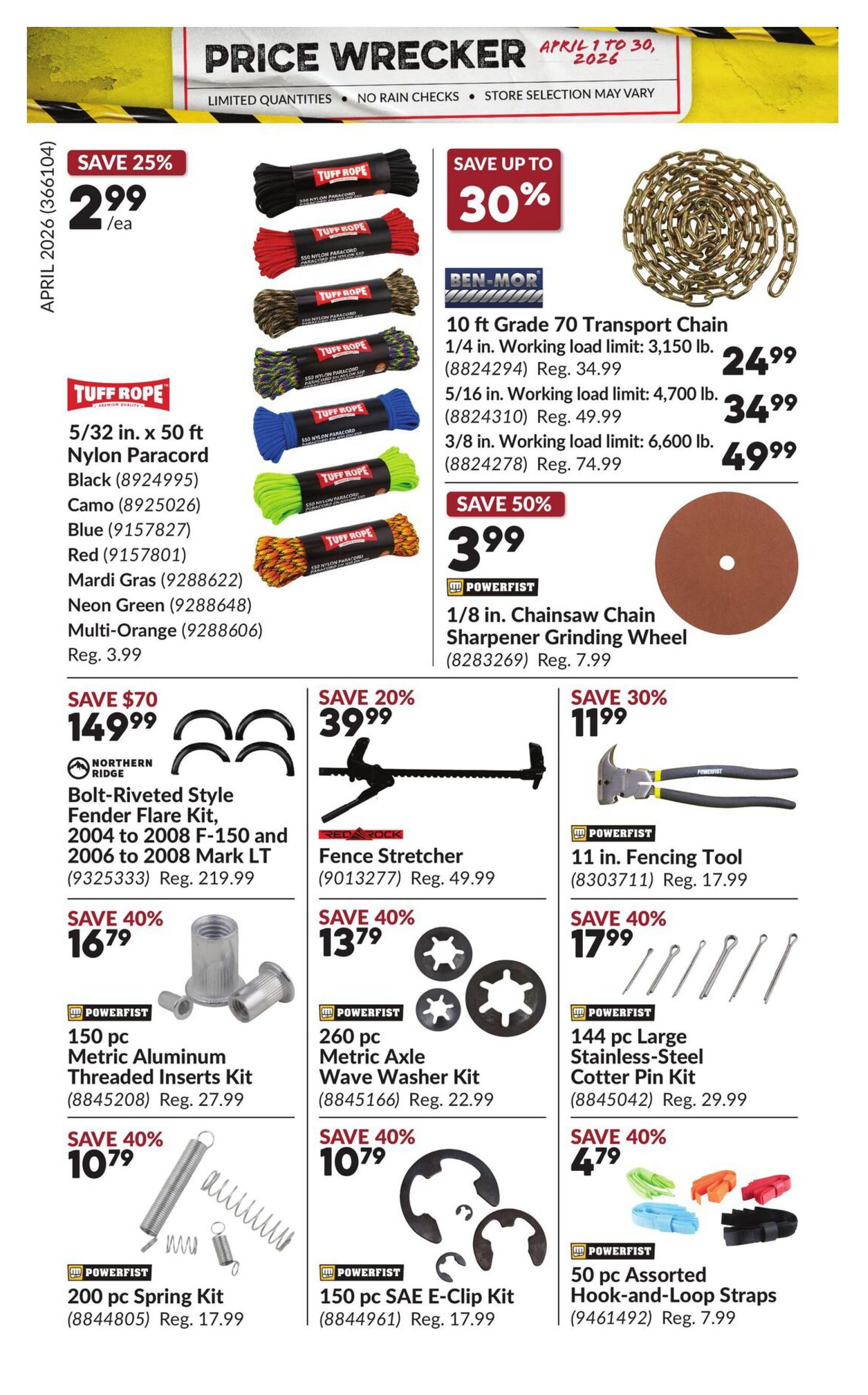 Princess Auto Price Wrecker flyer, page 29. Save 25% on Tuff Rope 5/32 in. x 50 ft Nylon Paracord in Black, Camo, Blue, Red, Mardi Gras, Neon Green, and Multi-Orange for $2.99 each, regularly $3.99. Save up to 30% on Ben-Mor 10 ft Grade 70 Transport Chain: 1/4 in. for $24.99 (reg. $34.99), 5/16 in. for $34.99 (reg. $49.99), and 3/8 in. for $49.99 (reg. $74.99). Save 50% on Powerfist 1/8 in. Chainsaw Chain Sharpener Grinding Wheel for $3.99 (reg. $7.99). Save $70 on Northern Ridge Bolt-Riveted Style Fender Flare Kit for 2004 to 2008 F-150 and 2006 to 2008 Mark LT for $149.99 (reg. $219.99). Save 20% on Red Rock Fence Stretcher for $39.99 (reg. $49.99). Save 30% on Powerfist 11 in. Fencing Tool for $11.99 (reg. $17.99). Save 40% on Powerfist 150 pc Metric Aluminum Threaded Inserts Kit for $16.79 (reg. $27.99). Save 40% on Powerfist 260 pc Metric Axle Wave Washer Kit for $13.79 (reg. $22.99). Save 40% on Powerfist 200 pc Spring Kit for $10.79 (reg. $17.99). Save 40% on Powerfist 150 pc SAE E-Clip Kit for $10.79 (reg. $17.99). Save 40% on Powerfist 50 pc Assorted Hook-and-Loop Straps for $4.79 (reg. $7.99).