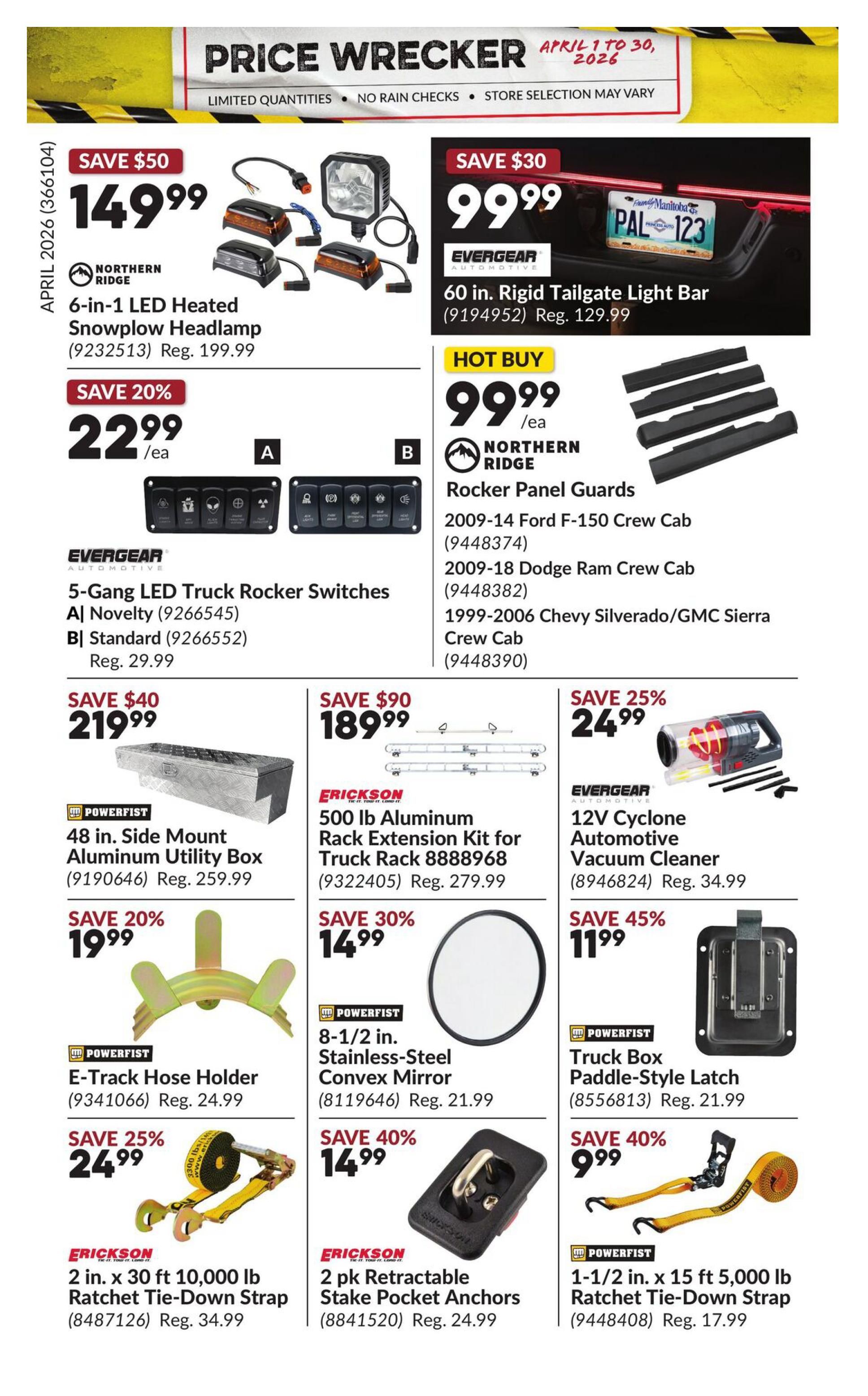 Princess Auto Price Wrecker flyer, page 30. Save $50 on Northern Ridge 6-in-1 LED Heated Snowplow Headlamp for $149.99, regularly $199.99. Save 20% on Evergear 5-Gang LED Truck Rocker Switches, available in Novelty (A) or Standard (B) for $22.99 each, regularly $29.99. Save $30 on Evergear 60 in. Rigid Tailgate Light Bar for $99.99, regularly $129.99. Hot Buy: Northern Ridge Rocker Panel Guards for $99.99 each, fits 2009-14 Ford F-150 Crew Cab, 2009-18 Dodge Ram Crew Cab, and 1999-2006 Chevy Silverado/GMC Sierra Crew Cab. Save $40 on Powerfist 48 in. Side Mount Aluminum Utility Box for $219.99, regularly $259.99. Save $90 on Erickson 500 lb Aluminum Rack Extension Kit for Truck Rack for $189.99, regularly $279.99. Save 25% on Evergear 12V Cyclone Automotive Vacuum Cleaner for $24.99, regularly $34.99. Save 20% on Powerfist E-Track Hose Holder for $19.99, regularly $24.99. Save 30% on Powerfist 8-1/2 in. Stainless-Steel Convex Mirror for $14.99, regularly $21.99. Save 45% on Powerfist Truck Box Paddle-Style Latch for $11.99, regularly $21.99. Save 25% on Erickson 2 in. x 30 ft 10,000 lb Ratchet Tie-Down Strap for $24.99, regularly $34.99. Save 40% on Erickson 2 pk Retractable Stake Pocket Anchors for $14.99, regularly $24.99. Save 40% on Powerfist 1-1/2 in. x 15 ft 5,000 lb Ratchet Tie-Down Strap for $9.99, regularly $17.99.