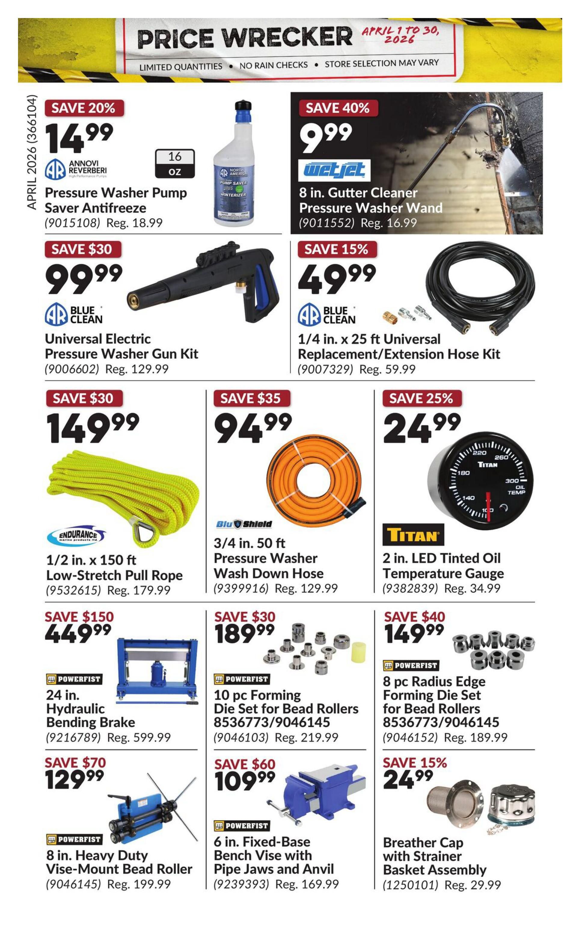 Princess Auto Price Wrecker flyer, page 32. Featured items include: Save 20% on 16 oz. Annovi Reverberi Pressure Washer Pump Saver Antifreeze for $14.99, regularly $18.99. Save 40% on WetJet 8 in. Gutter Cleaner Pressure Washer Wand for $9.99, regularly $16.99. Save 30% on AR Blue Clean Universal Electric Pressure Washer Gun Kit for $99.99, regularly $129.99. Save 15% on AR Blue Clean 1/4 in. x 25 ft Universal Replacement/Extension Hose Kit for $49.99, regularly $59.99. Save $30 on Endurance 1/2 in. x 150 ft Low-Stretch Pull Rope for $149.99, regularly $179.99. Save $35 on Blu Shield 3/4 in. x 50 ft Pressure Washer Wash Down Hose for $94.99, regularly $129.99. Save 25% on Titan 2 in. LED Tinted Oil Temperature Gauge for $24.99, regularly $34.99. Save $150 on Powerfist 24 in. Hydraulic Bending Brake for $449.99, regularly $599.99. Save $30 on Powerfist 10 pc Forming Die Set for Bead Rollers for $189.99, regularly $219.99. Save $40 on Powerfist 8 pc Radius Edge Forming Die Set for Bead Rollers for $149.99, regularly $189.99. Save $70 on Powerfist 8 in. Heavy Duty Vise-Mount Bead Roller for $129.99, regularly $199.99. Save $60 on Powerfist 6 in. Fixed-Base Bench Vise with Pipe Jaws and Anvil for $109.99, regularly $169.99. Save 15% on Breather Cap with Strainer Basket Assembly for $24.99, regularly $29.99.