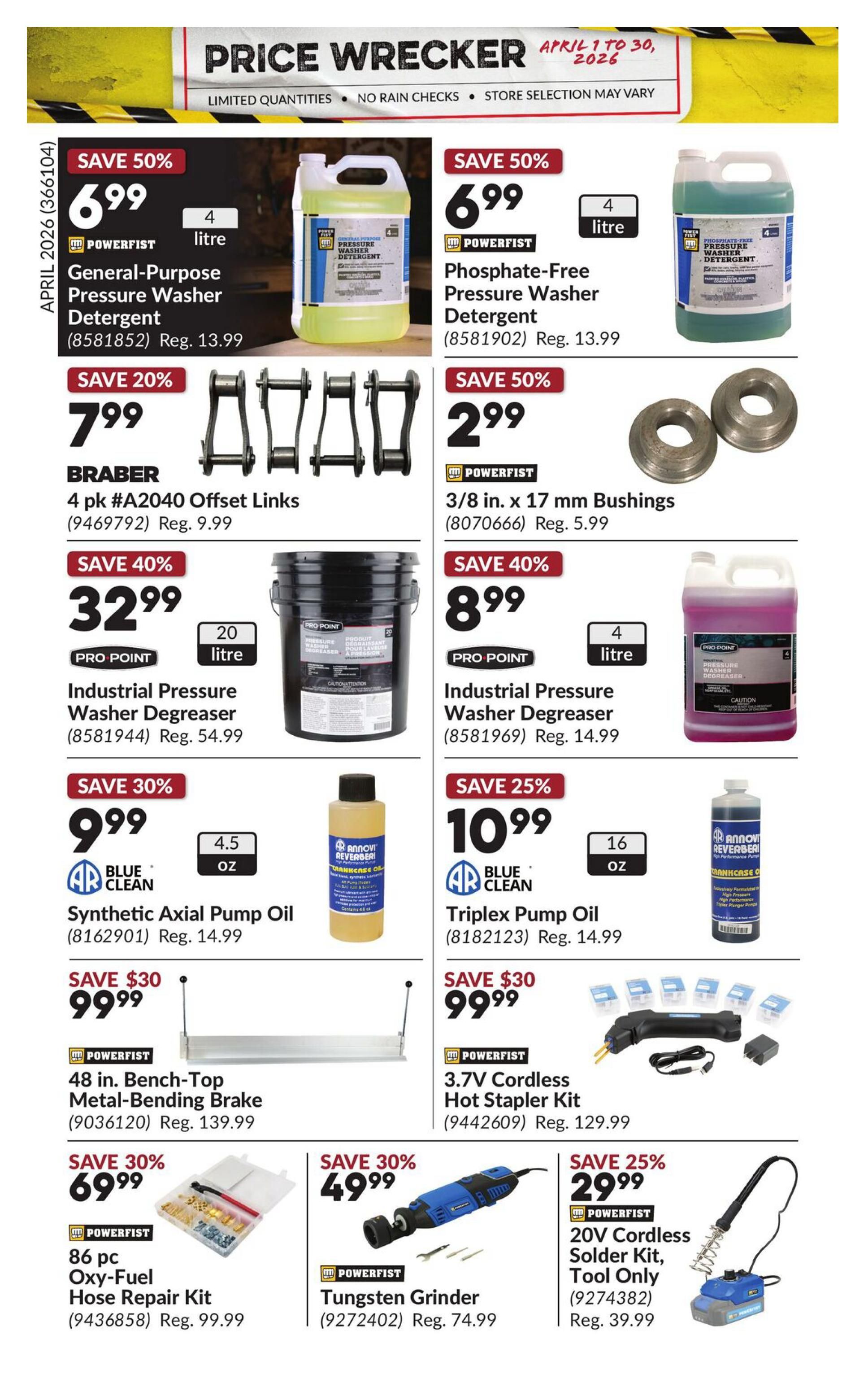 Princess Auto Price Wrecker flyer, page 33. Save 50% on 4L Powerfist General-Purpose Pressure Washer Detergent for $6.99 (Reg. $13.99) and 4L Phosphate-Free Pressure Washer Detergent for $6.99 (Reg. $13.99). Save 20% on Braber 4 pk #A2040 Offset Links for $7.99 (Reg. $9.99). Save 50% on Powerfist 3/8 in. x 17 mm Bushings for $2.99 (Reg. $5.99). Save 40% on 20L Pro Point Industrial Pressure Washer Degreaser for $32.99 (Reg. $54.99) and 4L Pro Point Industrial Pressure Washer Degreaser for $8.99 (Reg. $14.99). Save 30% on Blue Clean 4.5 oz Synthetic Axial Pump Oil for $9.99 (Reg. $14.99). Save 25% on Blue Clean 16 oz Triplex Pump Oil for $10.99 (Reg. $14.99). Save $30 on Powerfist 48 in. Bench-Top Metal-Bending Brake for $99.99 (Reg. $139.99) and 3.7V Cordless Hot Stapler Kit for $99.99 (Reg. $129.99). Save 30% on Powerfist 86 pc Oxy-Fuel Hose Repair Kit for $69.99 (Reg. $99.99). Save 30% on Powerfist Tungsten Grinder for $49.99 (Reg. $74.99). Save 25% on Powerfist 20V Cordless Solder Kit, Tool Only for $29.99 (Reg. $39.99).