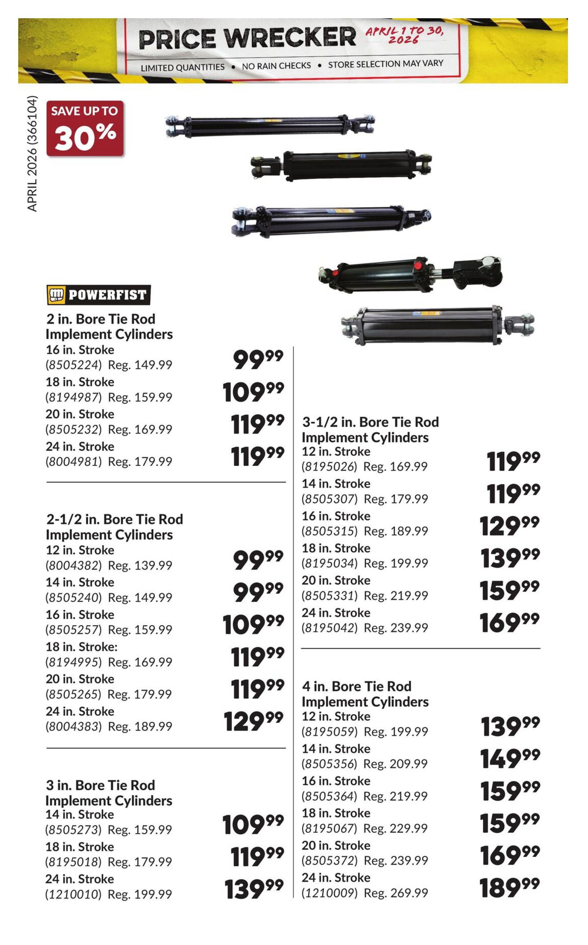Princess Auto Price Wrecker flyer, page 34. Save up to 30%. Featured are various Powerfist Bore Tie Rod Implement Cylinders. 2 in. Bore Tie Rod Implement Cylinders are available in 16 in. Stroke for $99.99 (Reg. $149.99), 18 in. Stroke for $109.99 (Reg. $159.99), 20 in. Stroke for $119.99 (Reg. $169.99), and 24 in. Stroke for $119.99 (Reg. $179.99). 2-1/2 in. Bore Tie Rod Implement Cylinders are available in 12 in. Stroke for $99.99 (Reg. $139.99), 14 in. Stroke for $99.99 (Reg. $149.99), 16 in. Stroke for $109.99 (Reg. $159.99), 18 in. Stroke for $119.99 (Reg. $169.99), 20 in. Stroke for $119.99 (Reg. $179.99), and 24 in. Stroke for $129.99 (Reg. $189.99). 3 in. Bore Tie Rod Implement Cylinders are available in 14 in. Stroke for $109.99 (Reg. $159.99), 18 in. Stroke for $119.99 (Reg. $179.99), and 24 in. Stroke for $139.99 (Reg. $199.99). 3-1/2 in. Bore Tie Rod Implement Cylinders are available in 12 in. Stroke for $119.99 (Reg. $169.99), 14 in. Stroke for $119.99 (Reg. $179.99), 16 in. Stroke for $129.99 (Reg. $189.99), 18 in. Stroke for $139.99 (Reg. $199.99), 20 in. Stroke for $159.99 (Reg. $219.99), and 24 in. Stroke for $169.99 (Reg. $239.99). 4 in. Bore Tie Rod Implement Cylinders are available in 12 in. Stroke for $139.99 (Reg. $199.99), 14 in. Stroke for $149.99 (Reg. $209.99), 16 in. Stroke for $159.99 (Reg. $219.99), 18 in. Stroke for $159.99 (Reg. $229.99), 20 in. Stroke for $169.99 (Reg. $239.99), and 24 in. Stroke for $189.99 (Reg. $269.99).