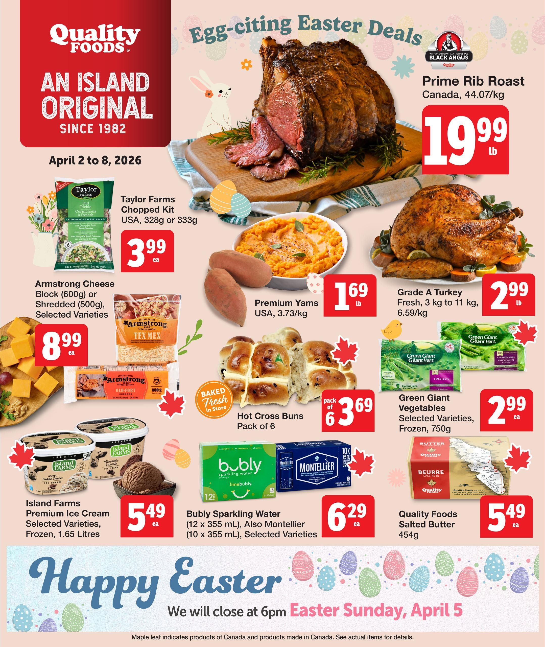 Quality Foods Weekly Flyer Specials, April 2 to 8, 2026. Featured 'Egg-citing Easter Deals' include Black Angus Prime Rib Roast Canada for $19.99/lb, and Grade A Turkey (3 kg to 11 kg) for $2.99/lb. Also available are Taylor Farms Chopped Kit (USA, 328g or 333g) for $3.99 each, Armstrong Cheese Block (600g) or Shredded (500g), Selected Varieties for $8.99 each, Premium Yams (USA, 3.73/kg) for $1.69/lb, and Hot Cross Buns (Pack of 6) for $3.69. Enjoy Island Farms Premium Ice Cream (Selected Varieties, Frozen, 1.65 Litres) for $5.49 each. Bubly Sparkling Water (12 x 355 mL) and Montellier (10 x 355 mL), Selected Varieties are $6.29 each. Green Giant Vegetables (Selected Varieties, Frozen, 750g) are $2.99 each. Quality Foods Salted Butter (454g) is $5.49 each. The flyer notes 'We will close at 6pm Easter Sunday, April 5.