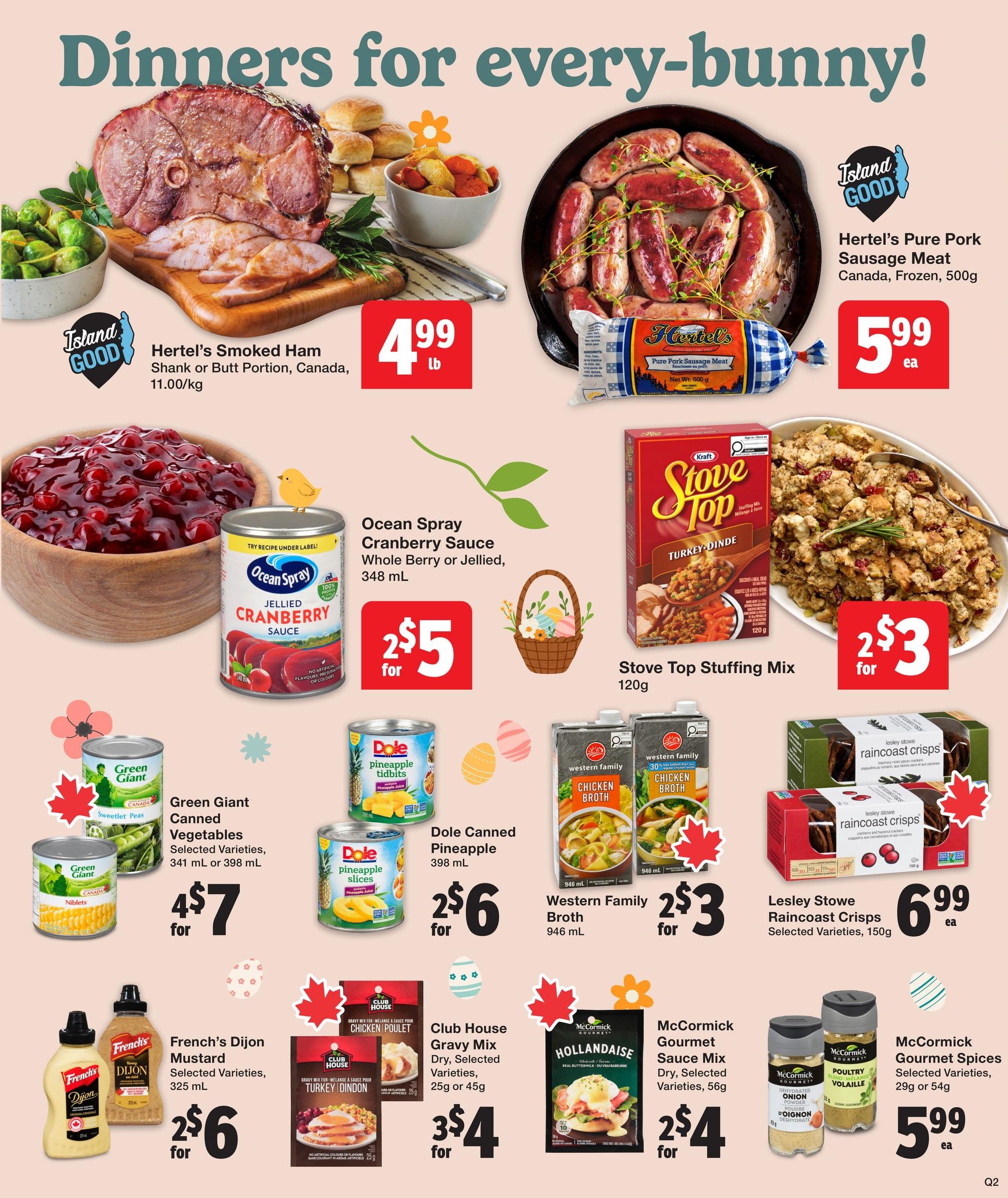 Quality Foods Weekly Flyer Specials, Page 4. Featuring 'Dinners for every-bunny!'. Hertel's Smoked Ham Shank or Butt Portion, Canada, is $4.99 lb. Hertel's Pure Pork Sausage Meat, Canada, Frozen, 500g, is $5.99 ea. Ocean Spray Cranberry Sauce, Whole Berry or Jellied, 348 mL, is 2 for $5. Stove Top Stuffing Mix, Turkey Dinde, 120g, is 2 for $3. Green Giant Canned Vegetables, Selected Varieties, 341 mL or 398 mL, are 4 for $7. Dole Canned Pineapple Tidbits, 398 mL, are 2 for $6. Western Family Broth, Chicken or Vegetable, 946 mL, is 2 for $3. French's Dijon Mustard, Selected Varieties, 325 mL, is 2 for $6. Club House Gravy Mix, Dry, Selected Varieties, 25g or 45g, is 3 for $4. McCormick Hollandaise Gourmet Sauce Mix, Dry, Selected Varieties, 56g, is 2 for $4. Lesley Stowe Raincoast Crisps, Selected Varieties, 150g, is $6.99 ea. McCormick Gourmet Spices, Selected Varieties, 29g or 54g, is $5.99 ea.