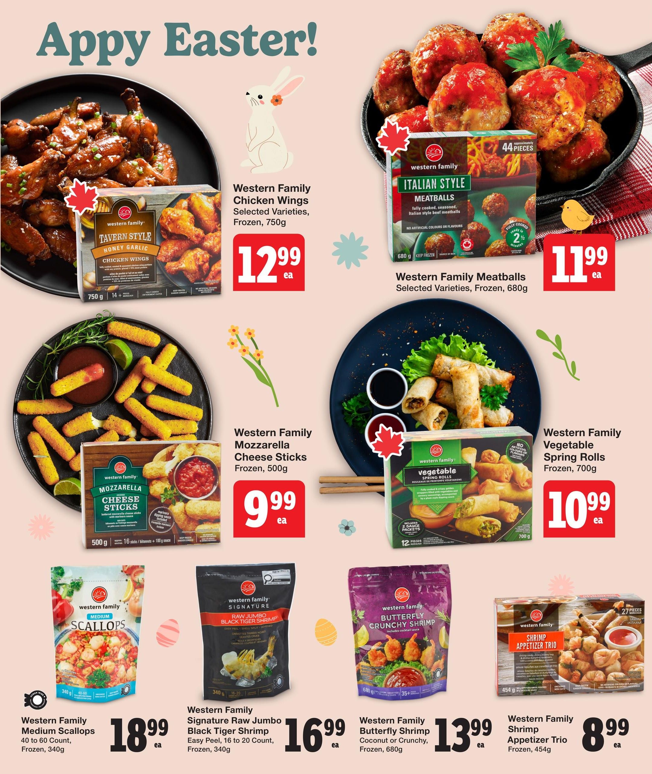 Quality Foods Weekly Flyer Specials, Page 7. Features Western Family Chicken Wings, Tavern Style Honey Garlic, Frozen, 750g for $12.99. Also Western Family Italian Style Meatballs, fully cooked, seasoned, 680g for $11.99. Western Family Mozzarella Cheese Sticks, battered, with marinara dipping sauce, Frozen, 500g for $9.99. Western Family Vegetable Spring Rolls, fully cooked, golden wrappers with vegetables and noodles, with plum-style dipping sauce, Frozen, 700g for $10.99. Western Family Medium Scallops, 40 to 60 count, Frozen, 340g for $18.99. Western Family Signature Raw Jumbo Black Tiger Shrimp, easy peel, 16 to 20 count, Frozen, 340g for $16.99. Western Family Butterfly Shrimp, Coconut or Crunchy, Frozen, 680g for $13.99. Western Family Shrimp Appetizer Trio, Frozen, 454g for $8.99.