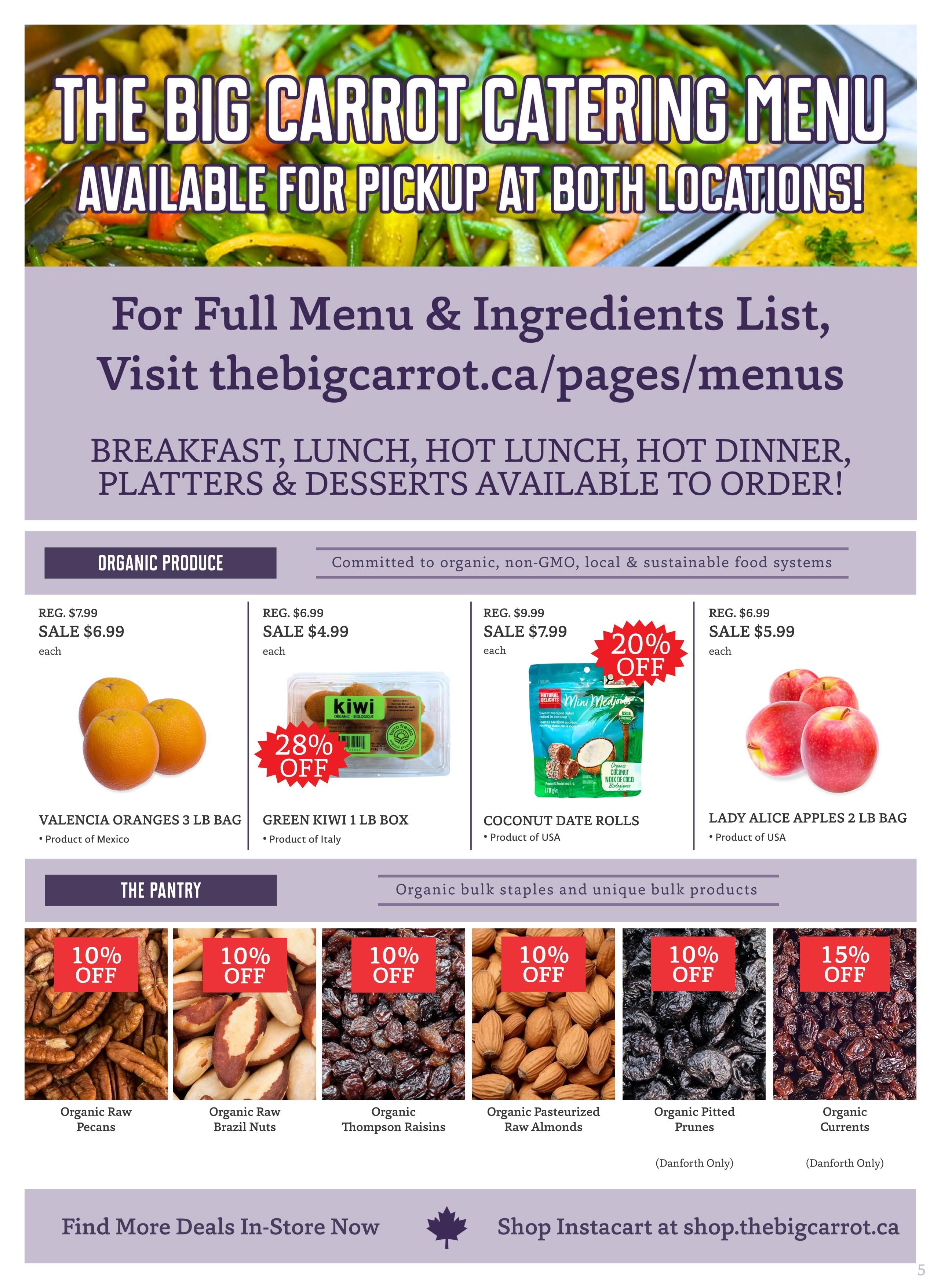 The Big Carrot Catering Menu available for pickup at both locations. Visit thebigcarrot.ca/pages/menus for the full menu and ingredients list, featuring breakfast, lunch, hot dinner, platters, and desserts. Organic Produce section includes Valencia Oranges 3 lb bag, originally $7.99, now on sale for $6.99 each, product of Mexico. Green Kiwi 1 lb box, originally $6.99, on sale for $4.99 each with 28% off, product of Italy. Coconut Date Rolls, originally $9.99, on sale for $7.99 each with 20% off, product of USA. Lady Alice Apples 2 lb bag, originally $6.99, on sale for $5.99 each, product of USA. The Pantry section offers organic bulk staples and unique bulk products. Get 10% off Organic Raw Pecans, 10% off Organic Raw Brazil Nuts, 10% off Organic Thompson Raisins, 10% off Organic Pasteurized Raw Almonds, 10% off Organic Pitted Prunes (Danforth Only), and 15% off Organic Currents (Danforth Only). Find more deals in-store now. Shop Instacart at shop.thebigcarrot.ca. Page 5.
