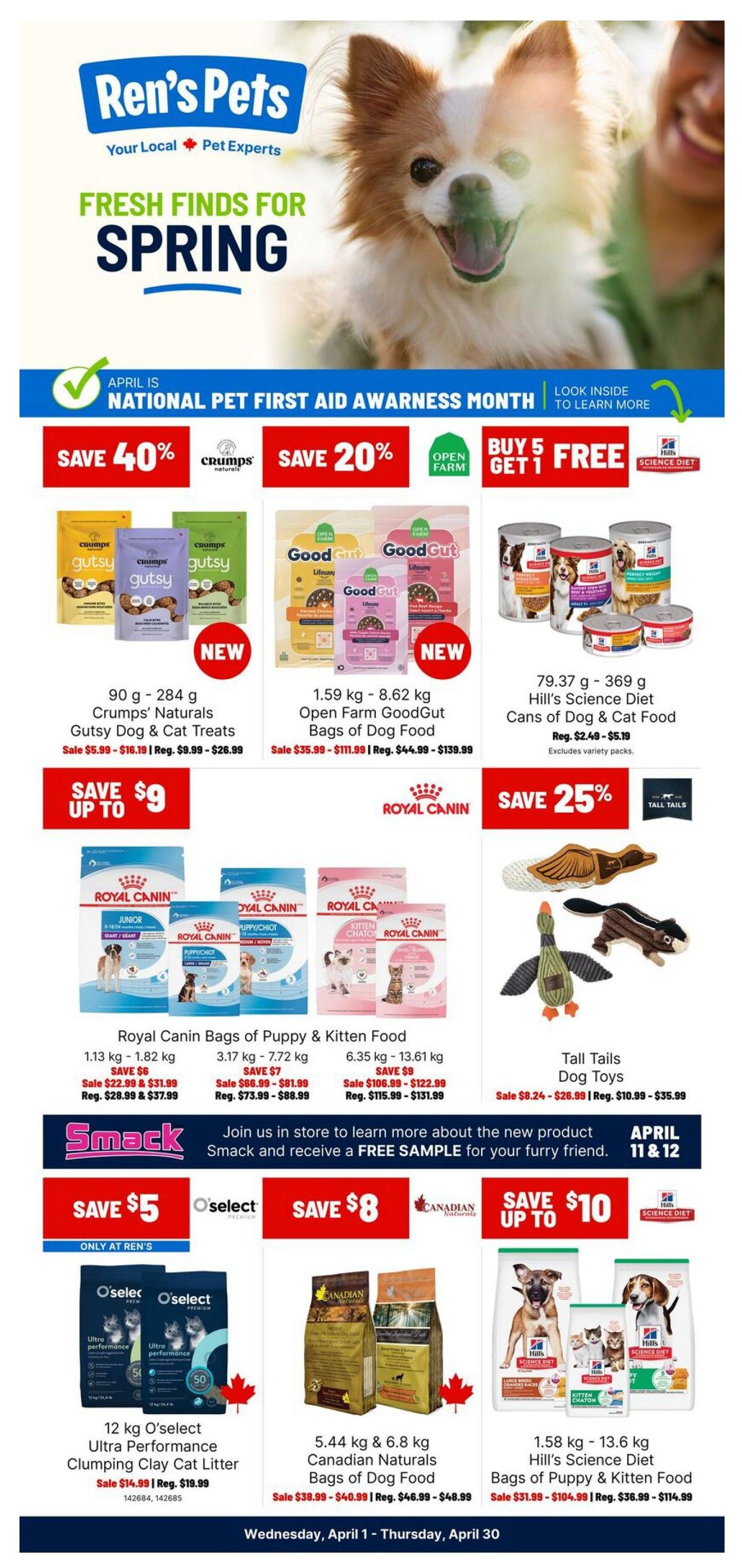 Ren's Pets flyer featuring fresh finds for spring. Save 40% on Crump's Naturals Gutsy Dog & Cat Treats, available in 90 g - 284 g sizes, on sale from $5.99 - $16.19. Save 20% on Open Farm GoodGut Bags of Dog Food, from 1.59 kg - 8.62 kg, on sale from $35.99 - $111.99. Hill's Science Diet Cans of Dog & Cat Food, 79.37 g - 369 g, are on sale for $2.49 - $5.19. Save up to $9 on Royal Canin Bags of Puppy & Kitten Food in various sizes: 1.13 kg - 1.82 kg on sale for $22.99 & $31.99, 3.17 kg - 7.72 kg on sale for $66.99 - $81.99, and 6.35 kg - 13.61 kg on sale for $106.99 - $122.99. Tall Tails Dog Toys are on sale for $8.24 - $26.99. Special offer: Buy 5 Get 1 Free on select items. Join in store on April 11 & 12 to learn about new Smack products and receive a free sample. Save $5 on O'select Ultra Performance Clumping Clay Cat Litter, 12 kg, on sale for $14.99. Save $8 on 5.44 kg & 6.8 kg Canadian Naturals Bags of Dog Food, on sale for $38.99 - $40.99. Save up to $10 on 1.58 kg - 13.6 kg Hill's Science Diet Bags of Puppy & Kitten Food, on sale for $31.99 - $104.99. This flyer is valid from Wednesday, April 1 to Thursday, April 30.
