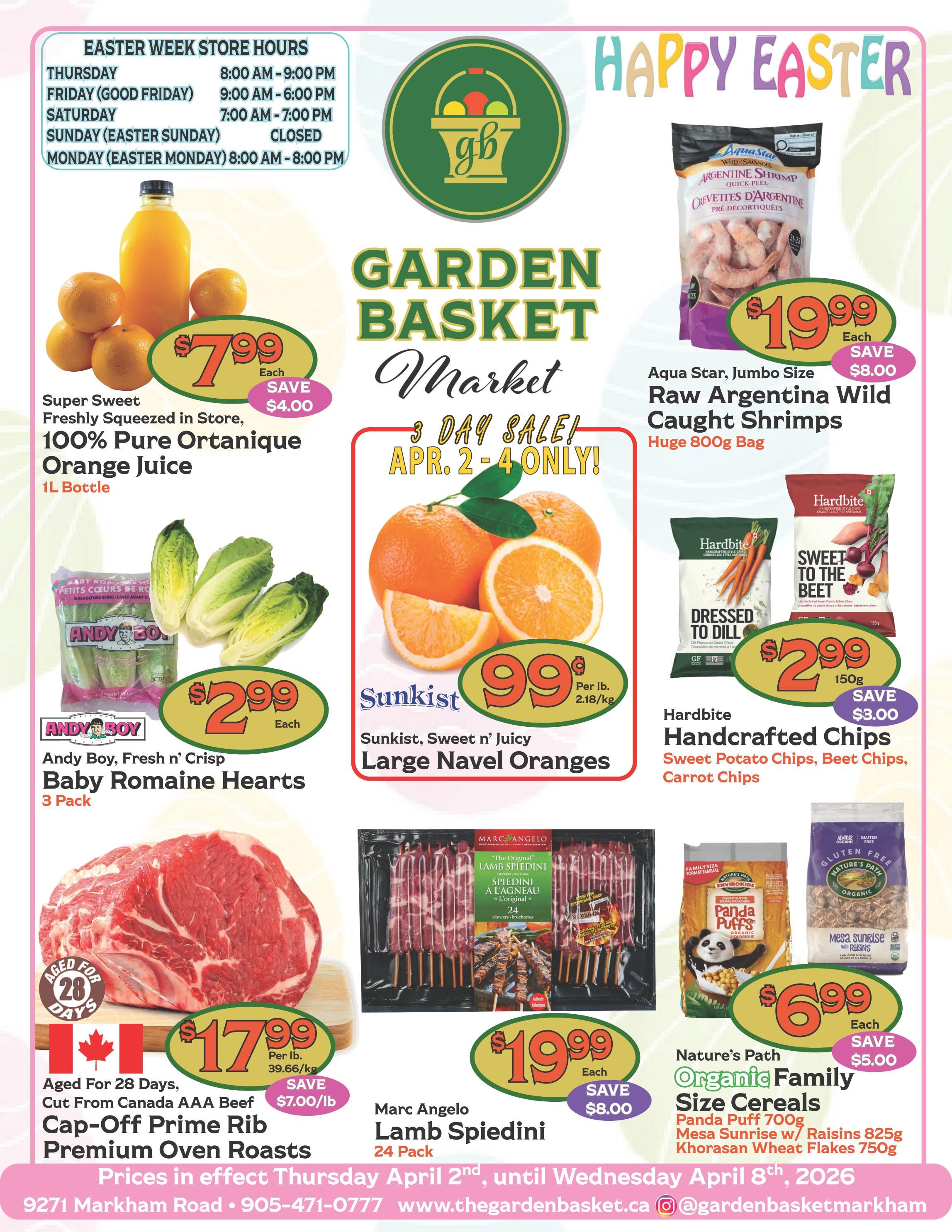 Happy Easter from The Garden Basket Market! Easter Week Store Hours: Thursday 8:00 AM - 9:00 PM, Friday (Good Friday) 9:00 AM - 6:00 PM, Saturday 7:00 AM - 7:00 PM, Sunday (Easter Sunday) CLOSED, Monday (Easter Monday) 8:00 AM - 8:00 PM. Featured 3-day sale items from April 2-4 only. Super Sweet 100% Pure Ortanique Orange Juice 1L bottle is $7.99, save $4.00. Andy Boy Fresh n' Crisp Baby Romaine Hearts 3 Pack is $2.99 each. Sunkist Sweet n' Juicy Large Navel Oranges are $0.99 per lb. Aged for 28 days, Cut From Canada AAA Beef Cap-Off Prime Rib Premium Oven Roasts are $17.99 per lb, save $7.00/lb. Marc Angelo Lamb Spiedini 24 Pack is $19.99, save $8.00. Aqua Star Jumbo Size Raw Argentina Wild Caught Shrimps, huge 800g bag, is $19.99, save $8.00. Hardbite Handcrafted Chips, 150g, including Sweet Potato Chips, Beet Chips, and Carrot Chips, are $2.99, save $3.00. Nature's Path Organic Family Size Cereals, including Panda Puff 700g, Mesa Sunrise w/ Raisins 825g, and Khorasan Wheat Flakes 750g, are $6.99 each, save $5.00. Prices in effect Thursday April 2nd until Wednesday April 8th, 2026. Visit us at 9271 Markham Road, call 905-471-0777, or online at thegardenbasket.ca. Follow us on Instagram @gardenbasketmarkham.