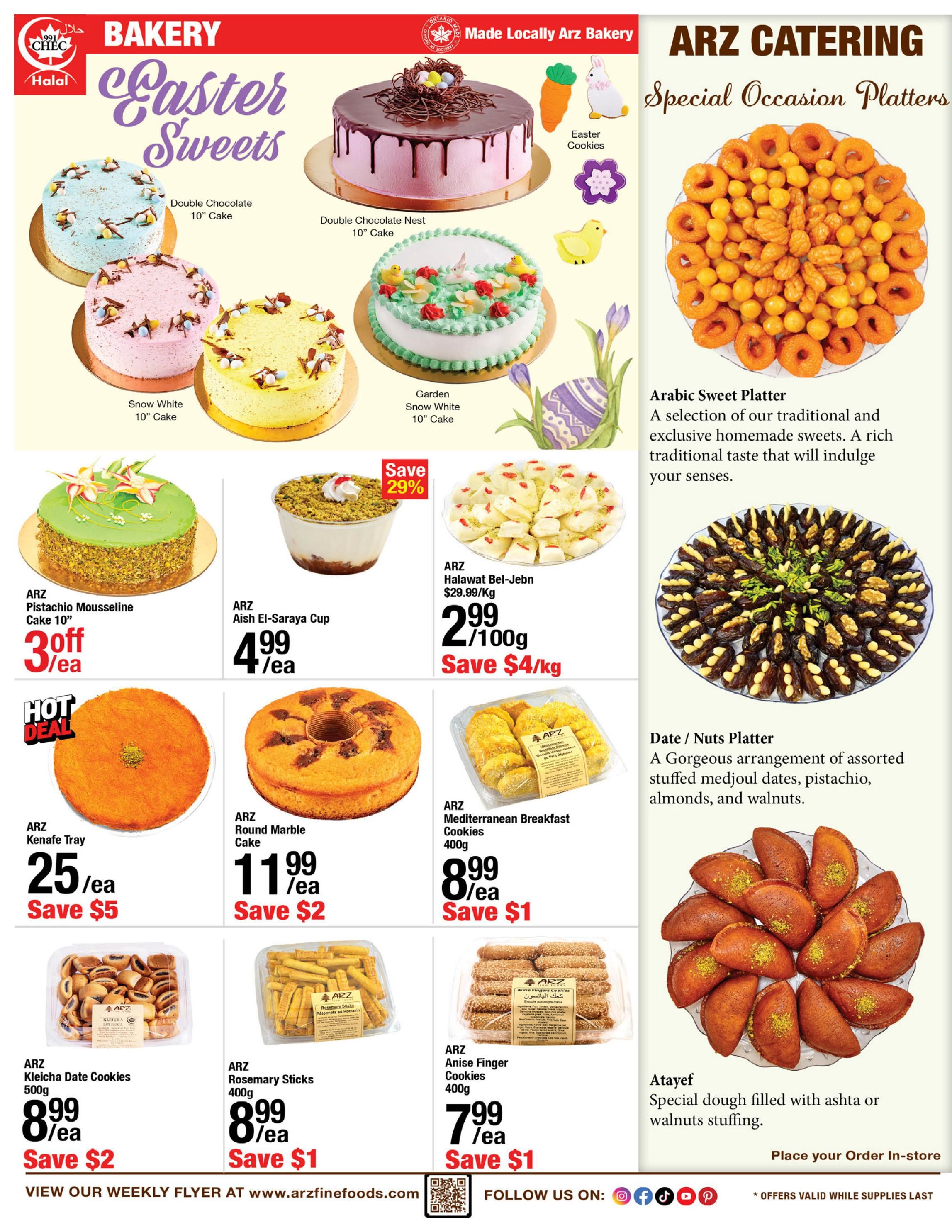 ARZ Fine Foods Weekly Flyer Specials Page 2 features Easter Sweets and Special Occasion Platters. Bakery items include Double Chocolate 10' Cake, Double Chocolate Nest 10' Cake, Garden Snow White 10' Cake, Snow White 10' Cake, and Easter Cookies. Also featured are ARZ Pistachio Mousseline Cake 10' for 3 off/ea, ARZ Aish El-Saraya Cup for $4.99/ea with 29% off, and ARZ Halawat Bel-Jebn for $2.99/100g, saving $4/kg. Hot Deal: ARZ Kenefe Tray for $25/ea, saving $5. Other bakery items include ARZ Round Marble Cake for $11.99/ea, saving $2, and ARZ Mediterranean Breakfast Cookies 400g for $8.99/ea, saving $1. Cookies and treats include ARZ Kleicha Date Cookies 500g for $8.99/ea, saving $2, ARZ Rosemary Sticks 400g for $8.99/ea, saving $1, and ARZ Anise Finger Cookies 400g for $7.99/ea, saving $1. ARZ Catering offers an Arabic Sweet Platter and a Date/Nuts Platter. Atayef, special dough filled with ashta or walnuts stuffing, is available to order in-store. Offers valid while supplies last.