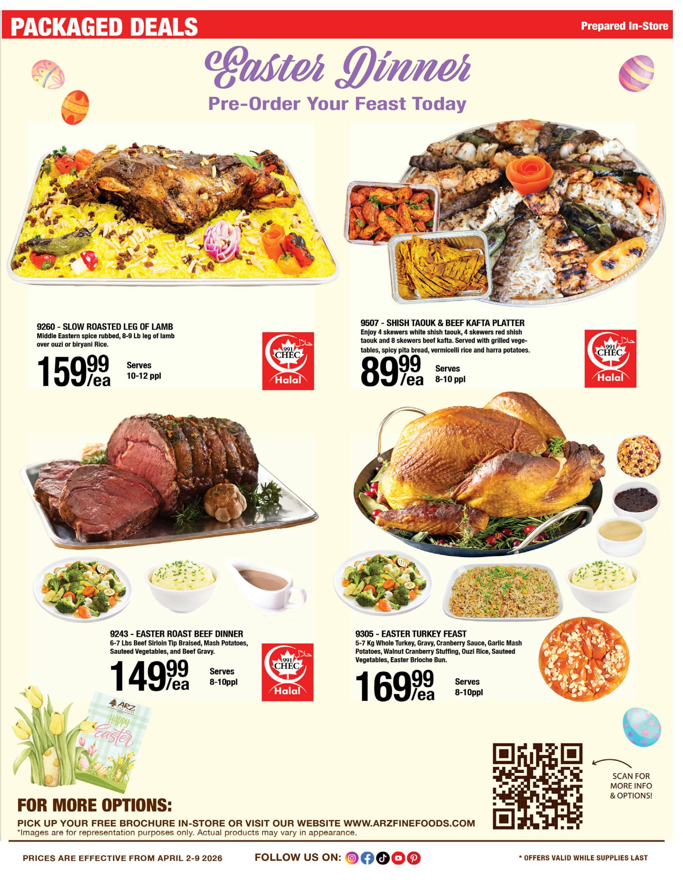 ARZ Fine Foods Weekly Flyer Specials, Page 3, featuring 'Easter Dinner - Pre-Order Your Feast Today'. Offers include: 9260 - Slow Roasted Leg of Lamb, Middle Eastern spice rubbed, 8-9 lb leg of lamb over ouzi or biryani rice, for $159.99/ea, serves 10-12 people. 9507 - Shish Taouk & Beef Kafta Platter, with 4 skewers white shish taouk, 4 skewers red shish taouk and 8 skewers beef kafta, served with grilled vegetables, spicy pita bread, vermicelli rice and harra potatoes, for $89.99/ea, serves 8-10 people. 9243 - Easter Roast Beef Dinner, 6-7 lbs Beef Sirloin Tip Braised, Mash Potatoes, Sauteed Vegetables, and Beef Gravy, for $149.99/ea, serves 8-10 people. 9305 - Easter Turkey Feast, 5-7 kg Whole Turkey, Gravy, Cranberry Sauce, Garlic Mash Potatoes, Walnut Cranberry Stuffing, Ouzi Rice, Sauteed Vegetables, Easter Brioche Bun, for $169.99/ea, serves 8-10 people. All items are prepared in-store and Halal certified. For more options, pick up a free brochure in-store or visit www.arzfinefoods.com. Prices are effective from April 2-9, 2026. Offers valid while supplies last.