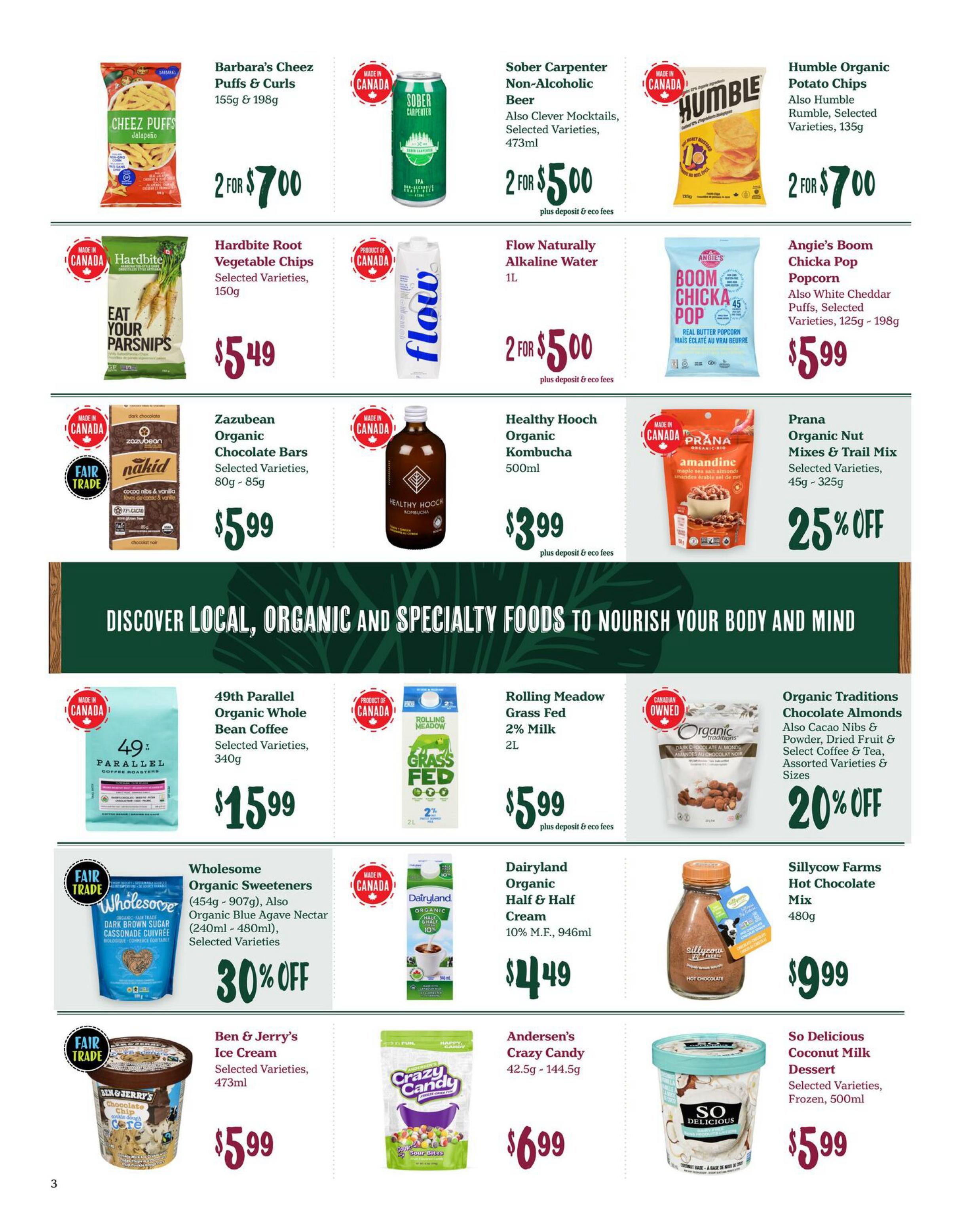 Choices Markets weekly flyer specials page 3 features Barbara's Cheez Puffs & Curls for 2 for $7.00, Sober Carpenter Non-Alcoholic Beer for 2 for $5.00, and Humble Organic Potato Chips for 2 for $7.00. Also available are Hardbite Root Vegetable Chips for $5.49, Flow Naturally Alkaline Water for 2 for $5.00, and Angie's Boom Chicka Pop popcorn for $5.99. Zazubean Organic Chocolate Bars are $5.99, Healthy Hooch Organic Kombucha is $3.99, and Prana Organic Nut Mixes & Trail Mix are 25% off. Discover local, organic and specialty foods. 49th Parallel Organic Whole Bean Coffee is $15.99, Rolling Meadow Grass Fed 2% Milk is $5.99, and Organic Traditions Chocolate Almonds are 20% off. Wholesome Organic Sweeteners and Organic Blue Agave Nectar are 30% off. Dairyland Organic Half & Half Cream is $4.49, Sillycow Farms Hot Chocolate Mix is $9.99. Ben & Jerry's Ice Cream is $5.99, Andersen's Crazy Candy is $6.99, and So Delicious Coconut Milk Dessert is $5.99.