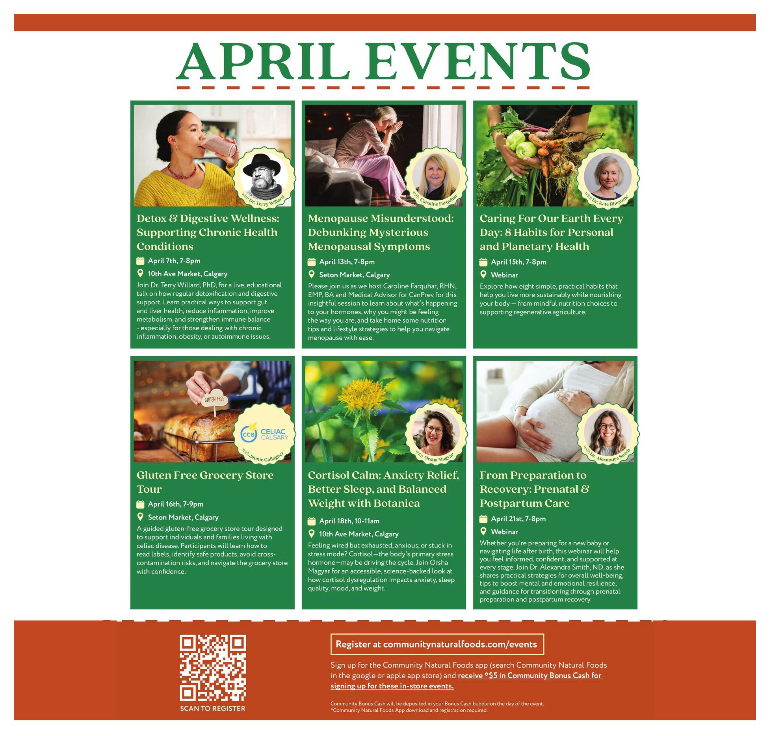 Community Natural Foods April Events page 9. Featured events include: Detox & Digestive Wellness: Supporting Chronic Health Conditions with Dr. Terry Willard on April 7th at 10th Ave Market, Calgary. Menopause Misunderstood: Debunking Mysterious Menopausal Symptoms with Caroline Farquhar on April 13th at Seton Market, Calgary. Caring For Our Earth Every Day: 8 Habits for Personal and Planetary Health webinar on April 15th. Gluten Free Grocery Store Tour with Jannie Gallagher on April 16th at Seton Market, Calgary, designed for individuals with celiac disease. Cortisol Calm: Anxiety Relief, Better Sleep, and Balanced Weight with Botanica with Orsha Magyar on April 18th at 10th Ave Market, Calgary. From Preparation to Recovery: Prenatal & Postpartum Care webinar with Dr. Alexandra Smith on April 21st. Register at communitynaturalfoods.com/events. Sign up for the Community Natural Foods app and receive $5 in Community Bonus Cash for signing up for these in-store events.