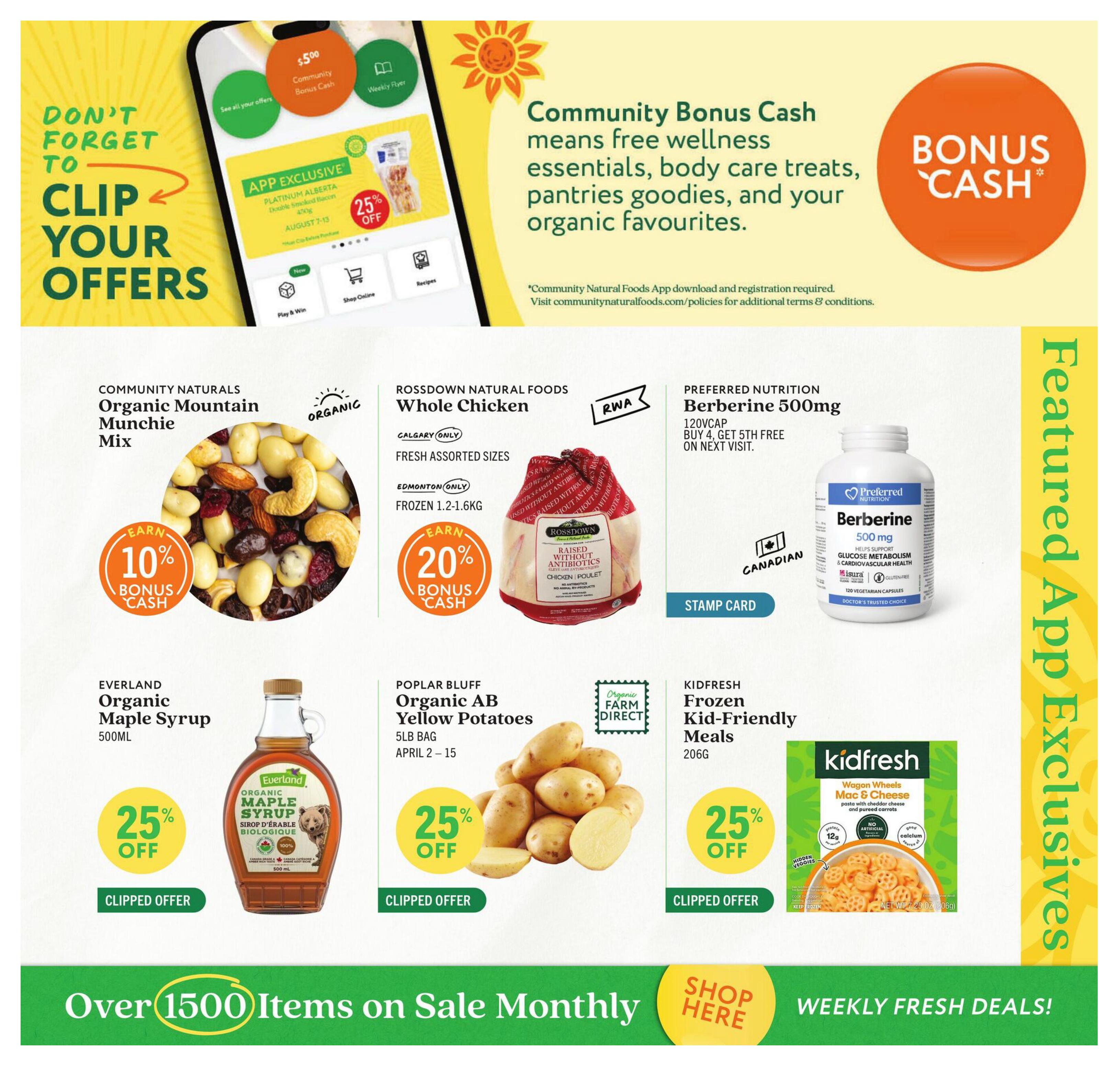 Community Natural Foods flyer specials page 10 features app exclusives and weekly fresh deals. Don't forget to clip your offers for the Community Natural Foods app, which offers bonus cash for wellness essentials, body care, pantries, and organic favourites. Featured app exclusives include Community Naturals Organic Mountain Munchie Mix, earning 10% bonus cash. Rossdown Natural Foods Whole Chicken, fresh assorted sizes, frozen 1.2-1.6kg, earns 20% bonus cash in Edmonton only. Preferred Nutrition Berberine 500mg, buy 4, get 5th free on next visit. Everland Organic Maple Syrup 500mL is 25% off. Poplar Bluff Organic AB Yellow Potatoes, 5lb bag, are 25% off from April 2-15. Kidfresh Frozen Kid-Friendly Meals, 206g, are 25% off. The flyer highlights over 1500 items on sale monthly and encourages shoppers to shop here for weekly fresh deals.