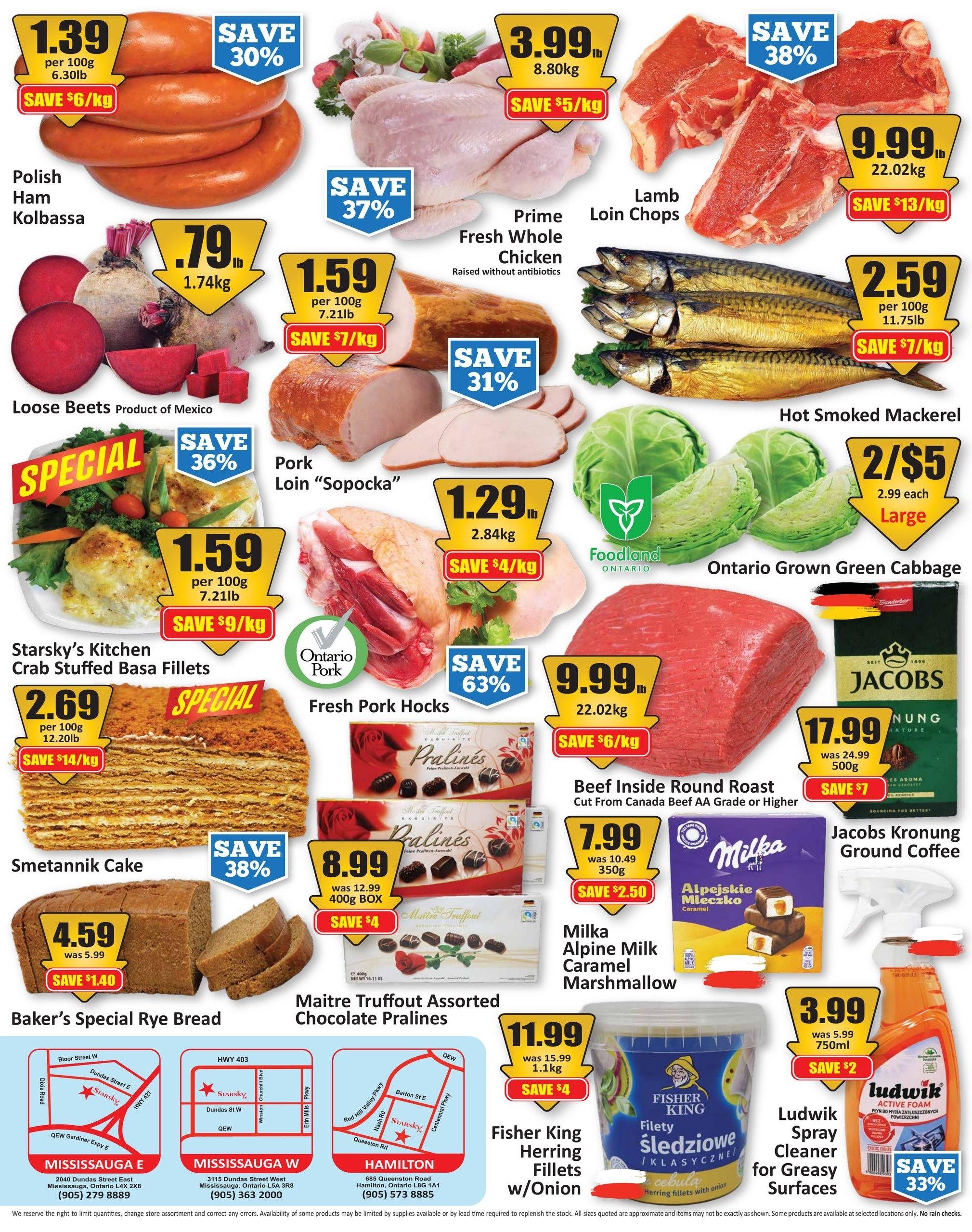Starsky weekly flyer specials page 2. Featuring Polish Ham Kolbassa at $1.39 per 100g, save 30% and $6/kg. Loose Beets from Product of Mexico at $0.79 per 1.74kg. Pork Loin 'Sopocka' at $1.59 per 100g, save 36% and $9/kg. Starsky's Kitchen Crab Stuffed Basa Fillets special at $2.69 per 100g, save $14/kg. Baker's Special Rye Bread is $4.59, was $5.99, save $1.40. Prime Fresh Whole Chicken raised without antibiotics at $3.99 per lb (8.80kg), save $5/kg. Lamb Loin Chops at $9.99 per lb (22.02kg), save $13/kg. Fresh Pork Hocks at $1.29 per lb (2.84kg), save $4/kg. Ontario Grown Green Cabbage is 2 for $5, $2.99 each for large. Beef Inside Round Roast (Cut From Canada Beef AA Grade or Higher) is $9.99 per lb (22.02kg), save $6/kg. Maitre Truffout Assorted Chocolate Pralines are $8.99 for a 400g box, save $4. Milka Alpine Milk Caramel Marshmallow is $7.99, was $10.49 for 350g, save $2.50. Jacobs Kronung Ground Coffee is $17.99 for 500g, was $24.99, save $7. Fisher King Herring Fillets w/Onion is $11.99 for 1.1kg, save $4. Ludwik Spray Cleaner for Greasy Surfaces is $3.99 for 750ml, was $5.99, save $2, save 33%. Includes store locations for Mississauga E, Mississauga W, and Hamilton.