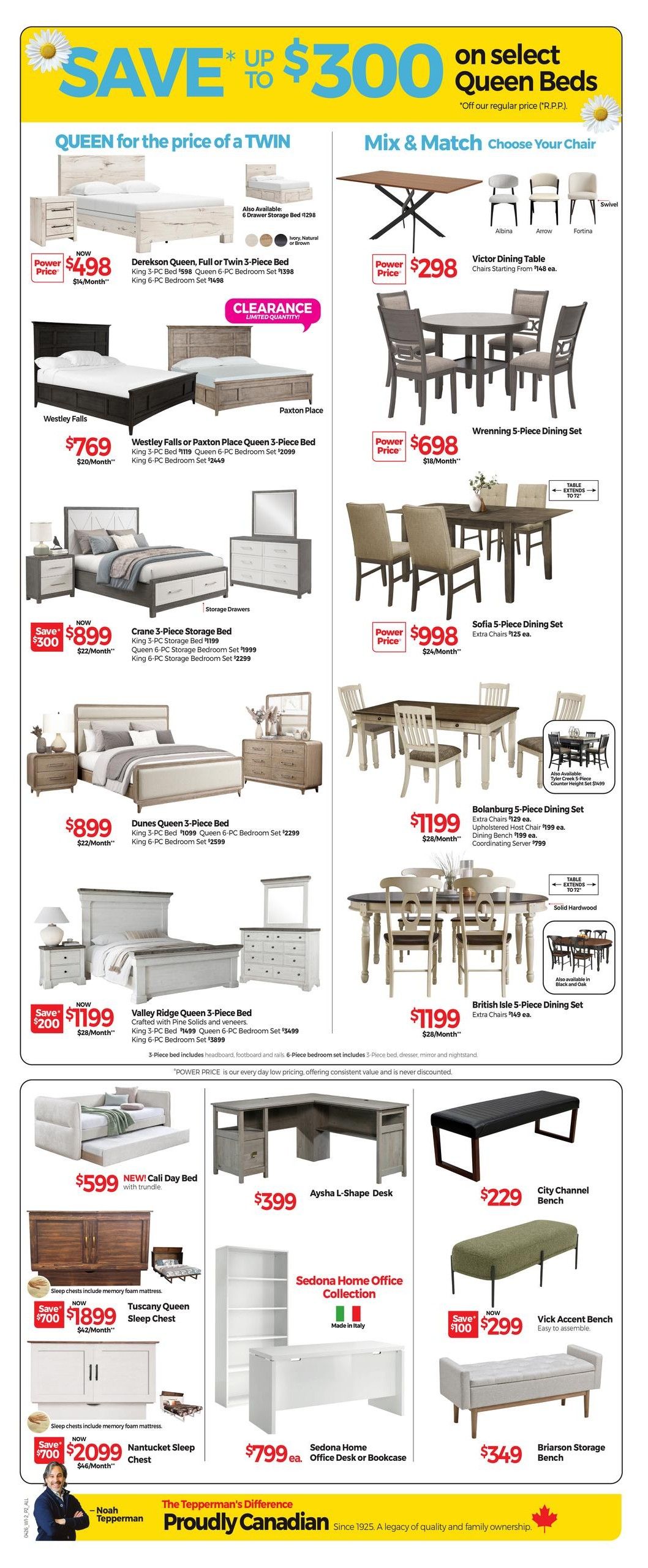 Tepperman's Weekly Flyer Specials Page 3: Save up to $300 on select Queen Beds. Queen for the price of a Twin includes Dereksen Queen, Full or Twin 3-Piece Bed now $498 (regular $598), King 6-PC Bedroom Set $1398. Clearance limited quantity on Paxton Place Queen 3-Piece Bed for $769 (regular $1119), King 6-PC Bedroom Set $2099. Crane 3-Piece Storage Bed now $899 (regular $1199), Queen 6-PC Storage Bedroom Set $1999, King 6-PC Storage Bedroom Set $2299. Valley Ridge Queen 3-Piece Bed now $1199 (regular $1399), King 3-PC Bed $1499, Queen 6-PC Bedroom Set $3499, King 6-PC Bedroom Set $3899. New Cali Day Bed with trundle for $599. Tuscany Queen Sleep Chest now $1899 (save $700), $42/month. Nantucket Sleep Chest now $2099 (save $700), $46/month. Mix & Match Choose Your Chair: Victor Dining Table with Albina, Arrow, or Fortina chairs starting from $148 ea., Power Price $298. Wrennning 5-Piece Dining Set for $698, $18/month. Sofia 5-Piece Dining Set for $998, extra chairs $125 ea., $24/month. Bolanburg 5-Piece Dining Set for $1199, extra chairs $129 ea., Upholstered Host Chair $199 ea., Dining Bench $199 ea., Coordinating Server $799. British Isle 5-Piece Dining Set for $1199, extra chairs $149 ea. Home Office Collection: Aysha L-Shape Desk for $399. City Channel Bench for $229. Vick Accent Bench for $299 (save $100), easy to assemble. Briarson Storage Bench for $349. Sedona Home Office Desk or Bookcase for $799 ea. Made in Italy. Power Price is our every day low pricing. Proudly Canadian since 1925.