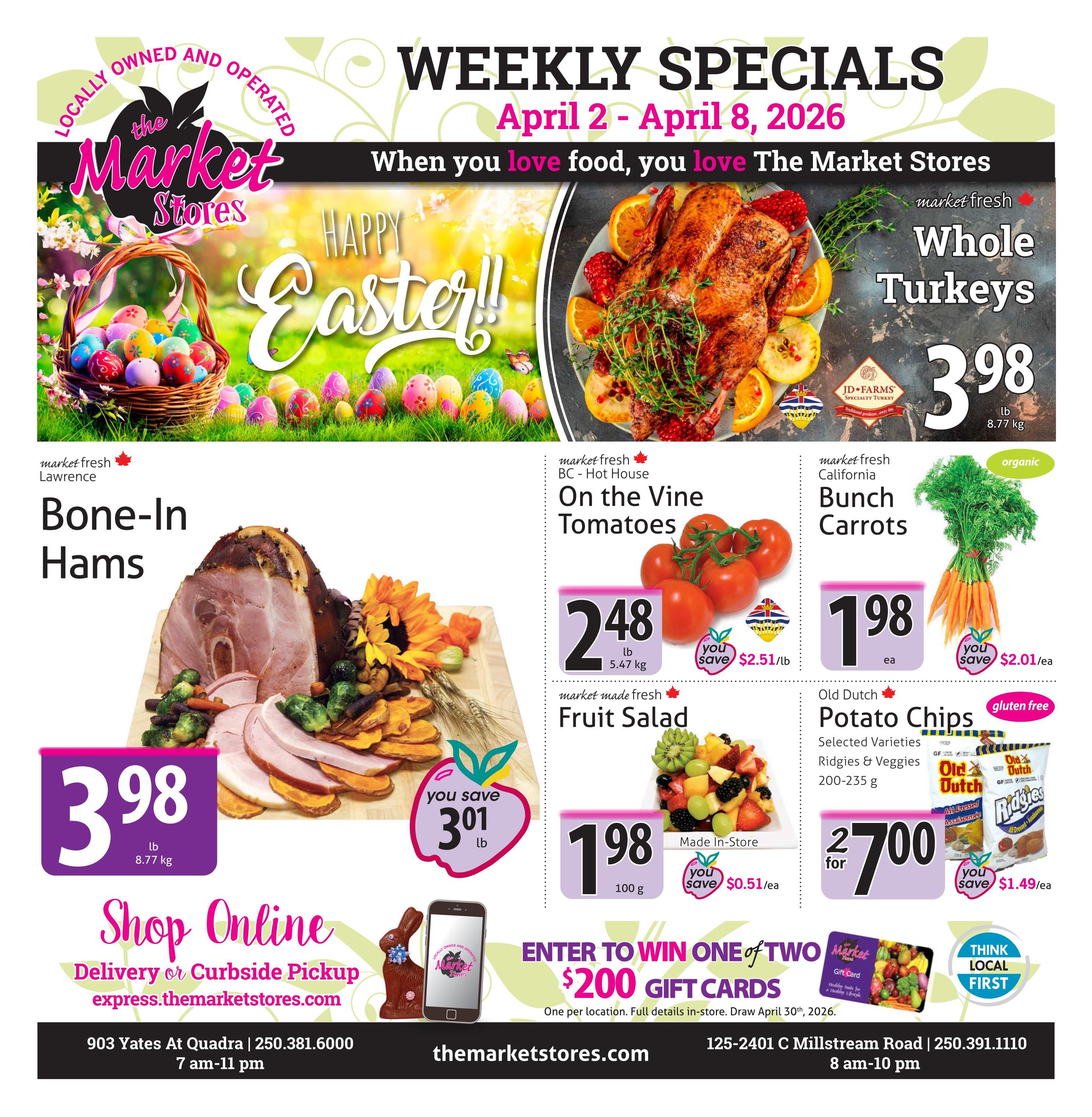 The Market Stores Weekly Specials flyer for April 2 - April 8, 2026. Features Happy Easter imagery. Prominent deals include Whole Turkeys for $3.98/lb, Bone-In Hams for $3.98/lb with a save of $3.01/lb, market fresh BC - Hot House On the Vine Tomatoes for $2.48/lb and you save $2.51/lb, market fresh California Bunch Carrots (organic) for $1.98/ea and you save $2.01/ea. Also featured is market made fresh Fruit Salad for $1.98/100g with a save of $0.51/ea. Old Dutch Potato Chips, selected varieties Ridgies & Veggies 200-235g are 2 for $7.00 with a save of $1.49/ea. Customers can enter to win one of two $200 gift cards, with full details in-store. Draw date is April 30th, 2026. The flyer also promotes online shopping with delivery or curbside pickup at express.themarketstores.com. Store locations and hours are provided: 903 Yates At Quadra, open 7 am-11 pm, and 125-2401 C Millstream Road, open 8 am-10 pm.