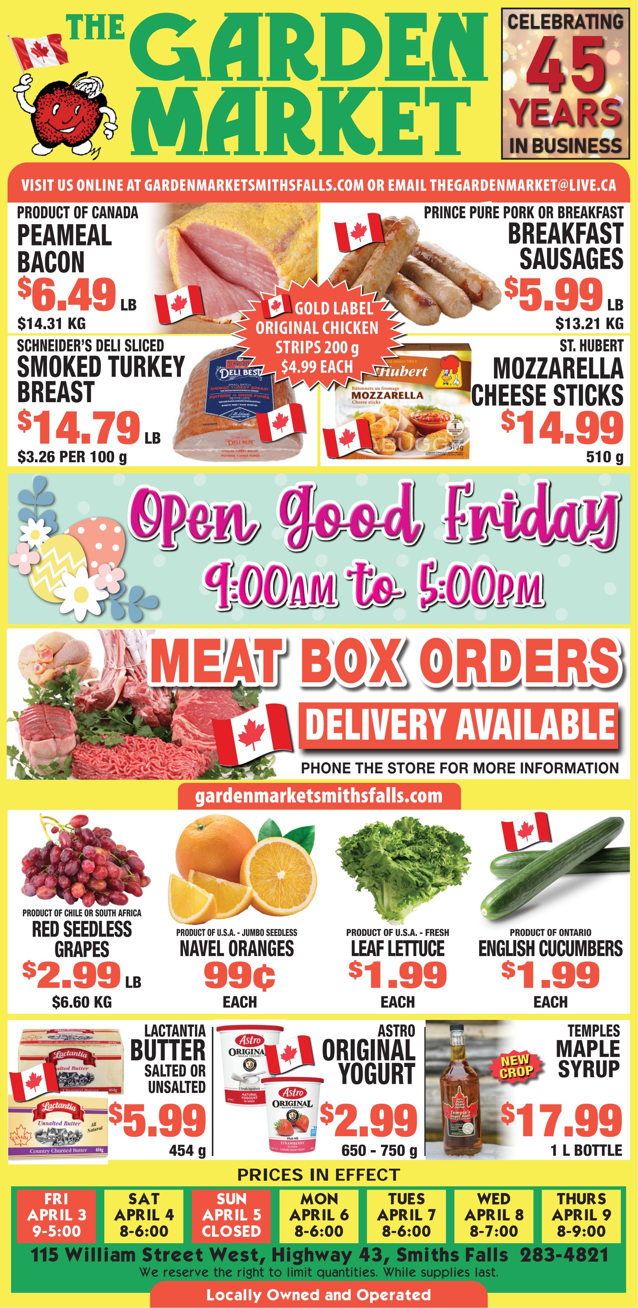 The Garden Market flyer, celebrating 45 years in business. Visit online at gardenmarketsmithsfalls.com. Featured deals include Product of Canada Peameal Bacon for $6.49 per lb ($14.31 per kg), Prince Pure Pork or Breakfast Sausages for $5.99 per lb ($13.21 per kg), Gold Label Original Chicken Strips 200g for $4.99 each, Schneider's Deli Sliced Smoked Turkey Breast for $14.79 per lb ($3.26 per 100g), and St. Hubert Mozzarella Cheese Sticks 510g for $14.99. The store will be open Good Friday from 9:00 AM to 5:00 PM. Meat Box Orders are available with delivery; phone the store for more information. Fresh produce specials include Red Seedless Grapes from Chile or South Africa for $2.99 per lb ($6.60 per kg), Jumbo Seedless Navel Oranges from U.S.A. for 99¢ each, Fresh Leaf Lettuce from U.S.A. for $1.99 each, and English Cucumbers from Ontario for $1.99 each. Other grocery deals feature Lactantia Salted or Unsalted Butter 454g for $5.99, Astro Original Yogurt 650-750g for $2.99, and New Crop Temples Maple Syrup 1L bottle for $17.99. Prices are in effect from April 3 to April 9. Store hours are Friday April 3: 9-5:00, Saturday April 4: 8-6:00, Sunday April 5: CLOSED, Monday April 6: 8-6:00, Tuesday April 7: 8-6:00, Wednesday April 8: 8-7:00, and Thursday April 9: 8-9:00. The Garden Market is located at 115 William Street West, Highway 43, Smiths Falls, phone 283-4821. The store is locally owned and operated. We reserve the right to limit quantities while supplies last.