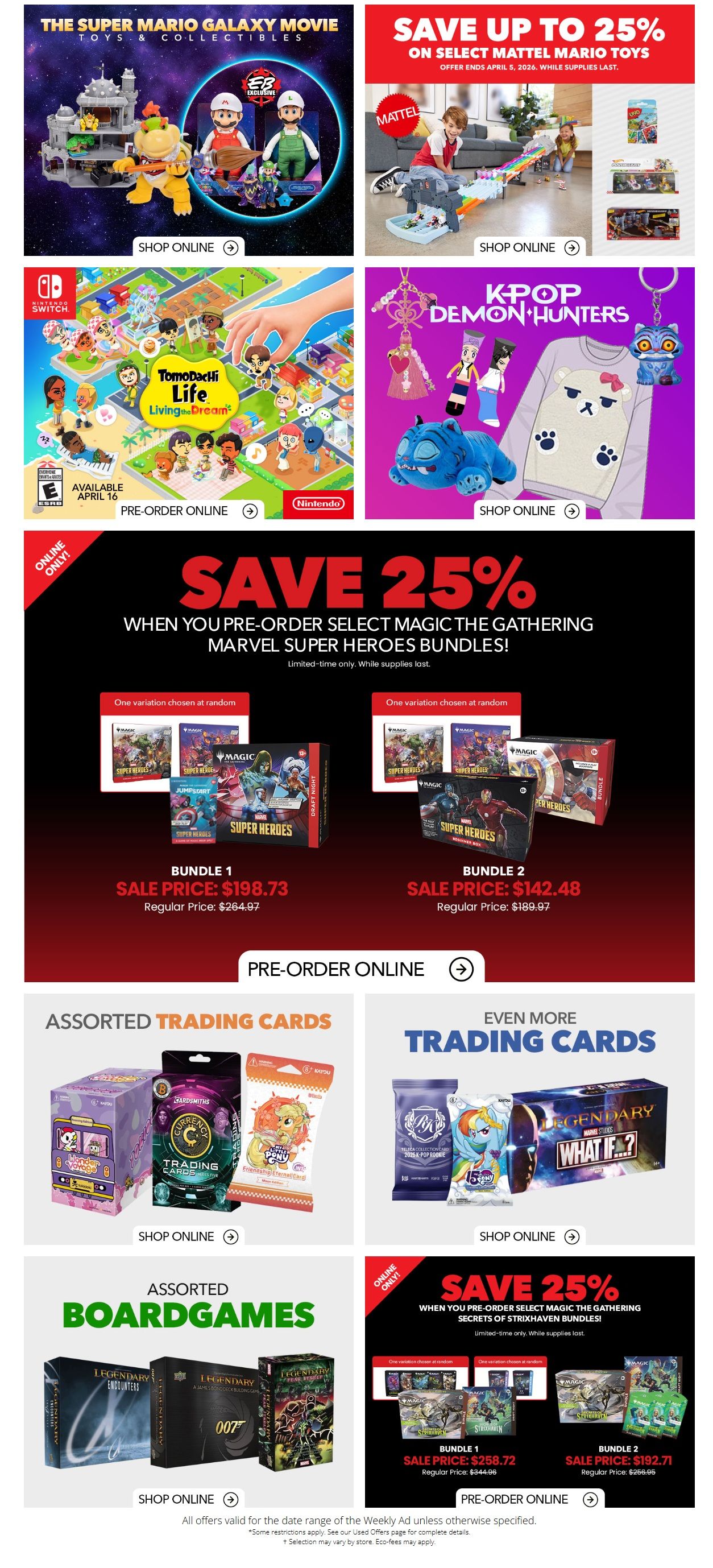 EB Games - GameStop Weekly Flyer Specials Page 2: Features 'The Super Mario Movie' toys and collectibles with a 'Shop Online' button. Save up to 25% on select Mattel Mario toys, offer ends April 5, 2026. Pre-order 'Tomodachi Life: Living the Dream' for Nintendo Switch, available April 16. Explore 'K-Pop Demon Hunters' merchandise including a t-shirt and keychain, with a 'Shop Online' option. Save 25% when you pre-order select Magic: The Gathering Marvel Super Heroes Bundles. Bundle 1 is on sale for $198.73 (regular price $264.97), and Bundle 2 is on sale for $142.48 (regular price $189.97). Pre-order online for these bundles. Also featured are assorted trading cards, including 'My Little Pony' and 'Legendary Marvel Studios: What If...?' packs and boxes, with 'Shop Online' buttons. Assorted board games are also available, including 'Legendary Encounters' and '007'. All offers valid for the date range of the Weekly Ad unless otherwise specified. Some restrictions apply. Selection may vary by store. Eco-fees may apply.