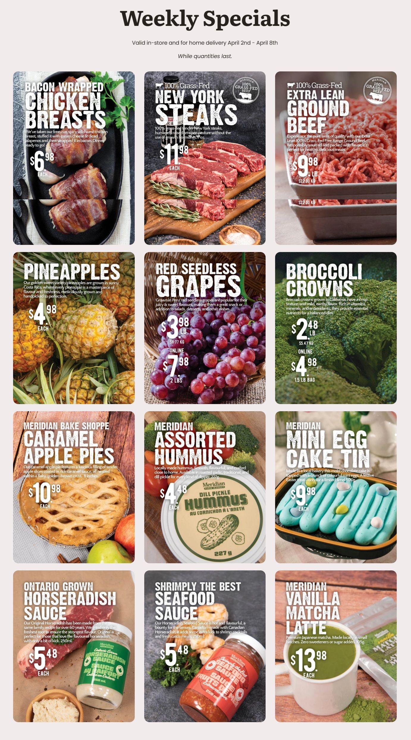 Meridian flyer featuring weekly specials valid from April 2nd to April 8th. On the top row, Bacon Wrapped Chicken Breasts are $6.98 each, made with free-run spicy wild meat chicken breast, cream cheese, and jalapeños. 100% Grass-Fed New York Steaks are $11.98 each for 7 oz, humanely raised on open pasture. 100% Grass-Fed Extra Lean Ground Beef is $9.98 per lb ($22.00 per kg). The middle row showcases fresh produce. Pineapples are $4.98 each, golden sweet from Costa Rica. Red Seedless Grapes are $3.98 per lb ($8.77 per kg), or online for $7.98 for a 2 lb bag. Broccoli Crowns are $2.48 per lb ($5.47 per kg), or online for $4.98 for a 1.5 lb bag. The bottom row features Meridian Bake Shoppe Caramel Apple Pies for $10.98 each, an 8-inch pie with tender apple slices and caramel sauce. Meridian Assorted Hummus is $4.48 each for 227g, with Dill Pickle flavour shown. Meridian Mini Egg Cake Tin is $9.98 each for 500g, a chocolate cake topped with colourful mini eggs, available for a limited time. Ontario Grown Horseradish Sauce is $5.48 each for 250 mL, an original family recipe. Shrimply The Best Seafood Sauce is $5.48 each for 250 mL, a hot and flavourful Canadian horseradish sauce. Lastly, Meridian Vanilla Matcha Latte is $13.98 each for 105g, premium Japanese matcha with no added sweetener or sugar.