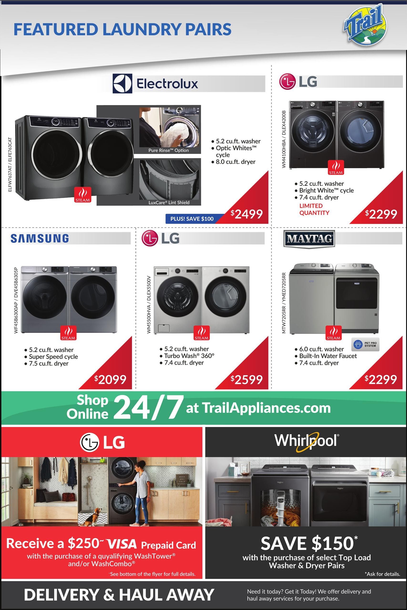 Trail Appliances weekly flyer specials page 7 features laundry pairs. Electrolux washer and dryer pair with 5.2 cu.ft. washer and 8.0 cu.ft. dryer is on sale for $2499, plus save $100. LG washer and dryer pair with 5.2 cu.ft. washer and 7.4 cu.ft. dryer is available in limited quantity for $2299. Samsung washer and dryer pair with 5.2 cu.ft. washer and 7.5 cu.ft. dryer is priced at $2099. Another LG washer and dryer pair with 5.2 cu.ft. washer and 7.4 cu.ft. dryer featuring Turbo Wash 360 is $2599. Maytag washer and dryer pair with 6.0 cu.ft. washer and built-in faucet, and 7.4 cu.ft. dryer is $2299. Below, receive a $250 VISA prepaid card with the purchase of a qualifying WashTower and/or WashCombo. Also, save $150 on select Top Load Washer & Dryer Pairs from Whirlpool. Shop online 24/7 at TrailAppliances.com. Delivery and haul away services are available.