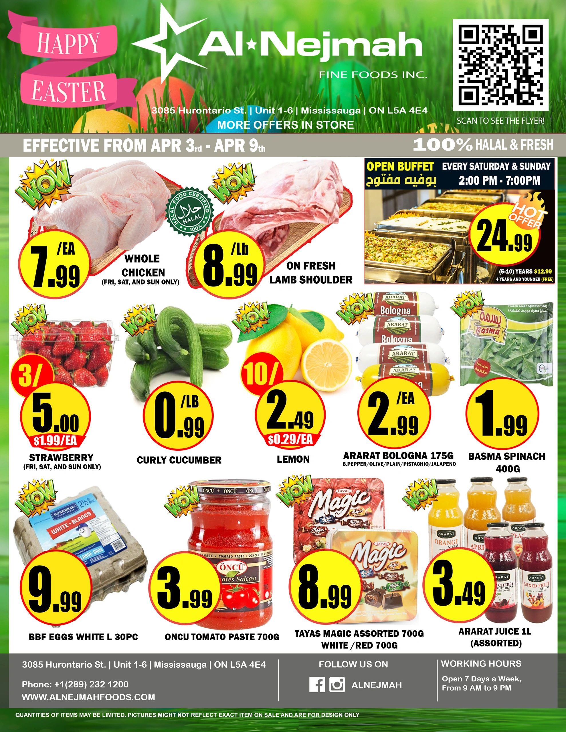 Al Nejmah weekly flyer specials from April 3rd to April 9th. Featuring Happy Easter promotions. Deals include Whole Chicken for $7.99/ea (Fri, Sat, Sun only), Fresh Lamb Shoulder for $8.99/lb, and an Open Buffet every Saturday & Sunday from 2:00 PM - 7:00 PM for $24.99. Fresh strawberries are 3 for $5.00 ($1.99/ea, Fri, Sat, Sun only), curly cucumbers are $0.99/lb, and lemons are $2.49 ($0.29/ea). Also available are Ararar Bologna 175g (B.Pepper/Olive/Plain/Pistachio/Jalapeno) for $2.99/ea, Basma Spinach 400g for $1.99, BBF Eggs White L 30pc for $9.99, and Oncu Tomato Paste 700g for $3.99. Sweet treats include Tayas Magic Assorted Chocolate 700g (White/Red) for $8.99. Drinks on sale are Ararar Juice 1L (Assorted) for $3.49. Al Nejmah is located at 3085 Hurontario St., Unit 1-6, Mississauga, ON L5A 4E4. Phone: +1(289) 232 1200. Website: www.alnefmahfoods.com. Follow them on Facebook and Instagram @ALNEJMAH. Working hours are 9 AM to 9 PM, 7 days a week.