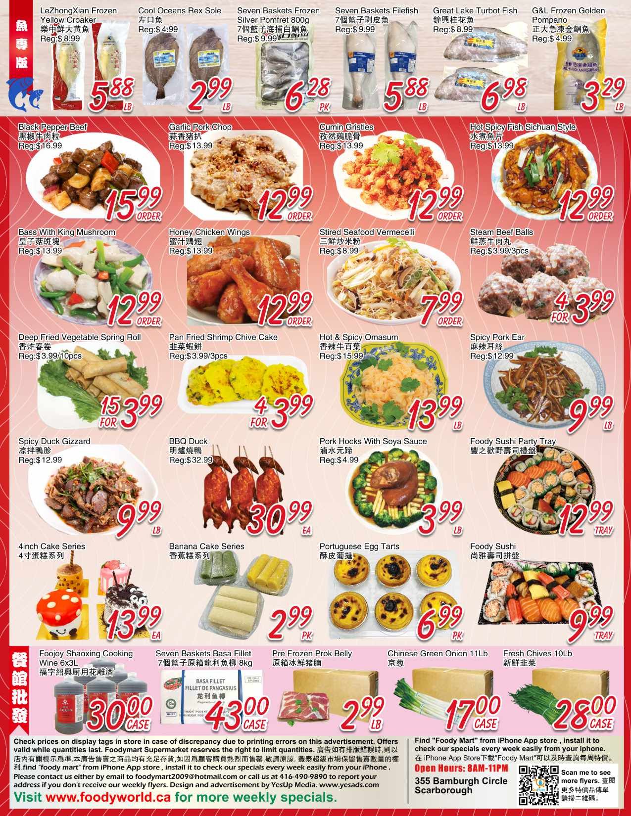 Foody Mart weekly flyer specials page 4 features a variety of food items. Highlights include LeZhongXian Frozen Yellow Croaker for $5.88, Cool Oceans Rex Sole for $2.99 LB, Silver Pomfret Frozen 800g for $6.28 PK, and Seven Baskets Filefish for $5.88 LB. Also featured are Great Lake Turbot Fish for $6.98 LB and G&L Frozen Golden Pompano for $3.29 LB. Main dishes include Black Pepper Beef for $15.99 LB, Garlic Pork Chop for $12.99 LB, Cumin Gristles for $12.99 LB, and Hot Spicy Fish Sichuan Style for $12.99 LB. Other prepared foods are Bass With King Mushroom for $12.99 LB, Honey Chicken Wings for $12.99 LB, Stirred Seafood Vermicelli for $7.99 LB, and Steam Beef Balls for $3.99 for 3pcs. Additional options are Deep Fried Vegetable Spring Roll for $3.99/10pcs, Pan Fried Shrimp Chive Cake for $3.99/3pcs, Hot & Spicy Omasum for $13.99 LB, and Spicy Pork Ear for $9.99 LB. For larger meals, find Spicy Duck Gizzard for $9.99 LB, BBQ Duck for $30.99 EA, and Pork Hocks With Soya Sauce for $3.99 LB. Desserts and snacks include 4inch Cake Series for $13.99 EA, Banana Cake Series for $2.99 PK, Portuguese Egg Tarts for $6.99 PK, Foody Sushi Party Tray for $12.99 TRAY, and Foody Sushi for $9.99 TRAY. Bulk items include Foojoy Shaoxing Cooking Wine 6x3L for $30.00 CASE, Seven Baskets Basa Fillet 8kg for $43.00 CASE, Pre Frozen Prok Belly for $2.99 LB, Chinese Green Onion 11Lb for $17.00 CASE, and Fresh Chives 10Lb for $28.00 CASE. The flyer also provides store information and contact details.