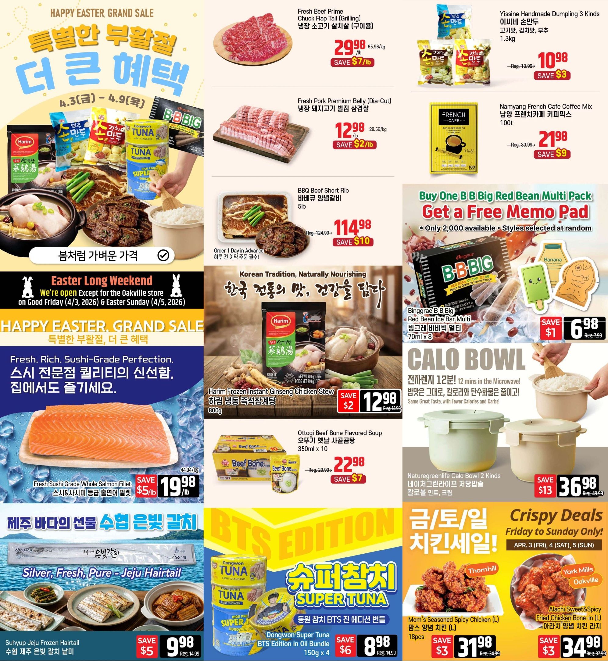 Galleria Supermarket Weekly Flyer Specials, Page 1. Happy Easter Grand Sale featuring 'Special Spring Discount' with 'More Big Savings'. Fresh Beef Prime Chuck Flap Tail (Grilling) for $29.98/lb, save $7/lb. Fresh Pork Premium Belly (Dia-Cut) for $12.98/lb, save $2/lb. BBQ Beef Short Rib for $114.98, save $10. Yissine Handmade Dumpling 3 Kinds for $10.98, save $3. Namyang French Cafe Coffee Mix 100t for $21.98, save $9. Buy One B.B. Big Red Bean Ice Bar Multi Pack and get a Free Memo Pad, while supplies last. Binggrae B.B. Big Red Bean Ice Bar Multi (70ml x 8) for $6.98, save $1. Harim Frozen Instant Ginseng Chicken Stew (800g) for $12.98, save $2. Ottogi Beef Bone Flavored Soup (350ml x 10) for $22.98, save $7. Fresh Sushi Grade Whole Salmon Fillet for $19.98/lb, save $5/lb. Suhup Jeju Frozen Hairtail for $9.98, save $5. Dongwon Super Tuna BTS Edition in Oil Bundle (150g x 4) for $8.98, save $6. Naturegreenlife Calo Bowl 2 Kinds for $36.98, save $13. Crispy Deals Friday to Sunday Only! Mom's Seasoned Spicy Chicken (L) for $31.98, save $3. Alachi Sweet & Spicy Fried Chicken Bone-in (L) for $34.98, save $3. Easter Long Weekend: Open except for Oakville store on Good Friday (April 3, 2026) & Easter Sunday (April 5, 2026).