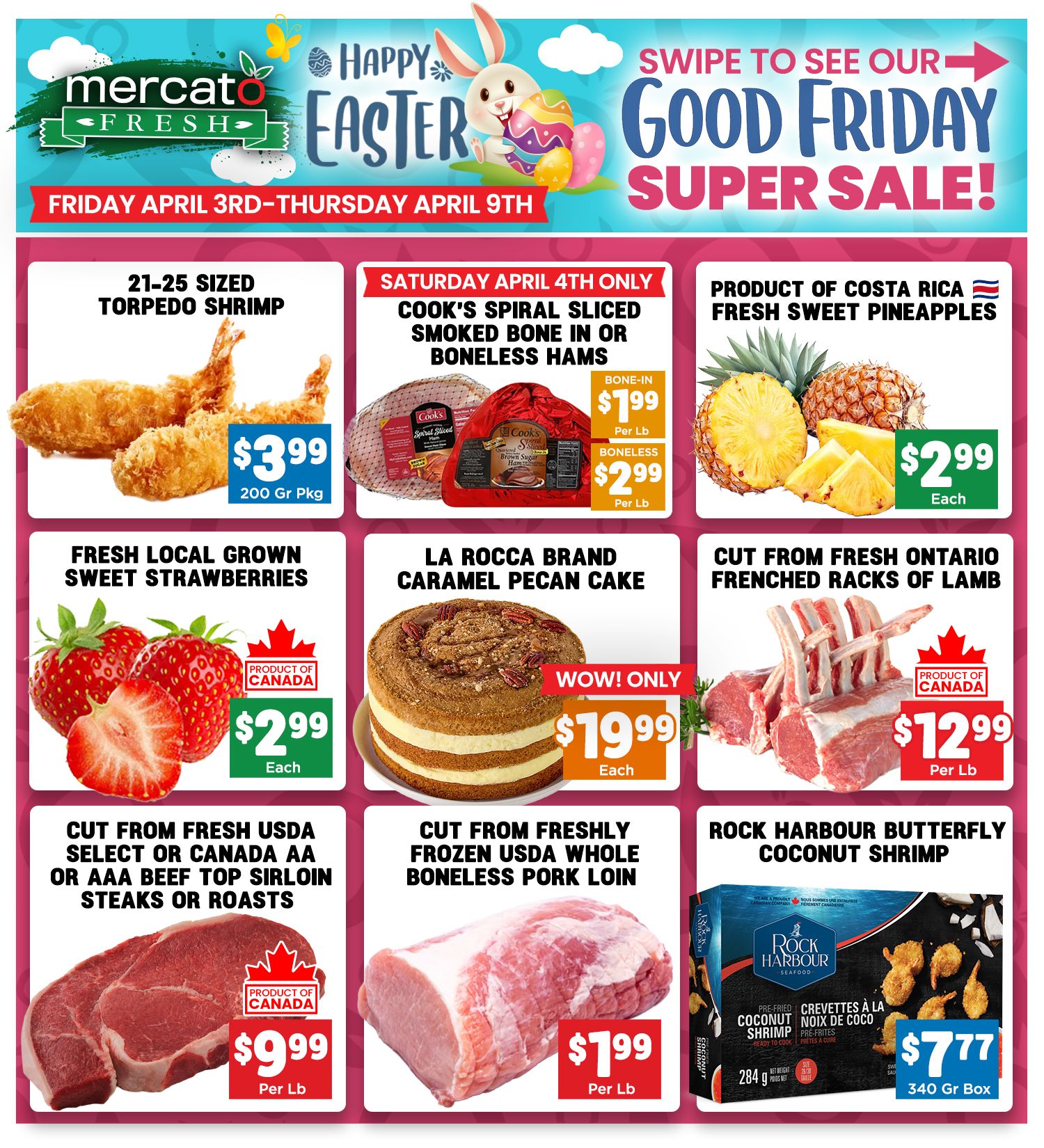 Mercato Fresh weekly flyer specials for Friday April 3rd to Thursday April 9th, featuring a Happy Easter and Good Friday Super Sale. Deals include 21-25 sized torpedo shrimp for $3.99 per 200g pkg. Saturday April 4th only specials are Cook's spiral sliced bone-in hams for $1.99 per lb and boneless hams for $2.99 per lb. Product of Costa Rica fresh sweet pineapples are $2.99 each. Fresh local grown sweet strawberries are $2.99 each. La Rocca brand caramel pecan cake is $19.99 each. Cut from fresh Ontario frenched racks of lamb are $12.99 per lb. Cut from fresh USDA select or Canada AA or AAA beef top sirloin steaks or roasts are $9.99 per lb. Cut from fresh USDA whole boneless pork loin is $1.99 per lb. Rock Harbour butterfly coconut shrimp is $7.77 per 340g box.