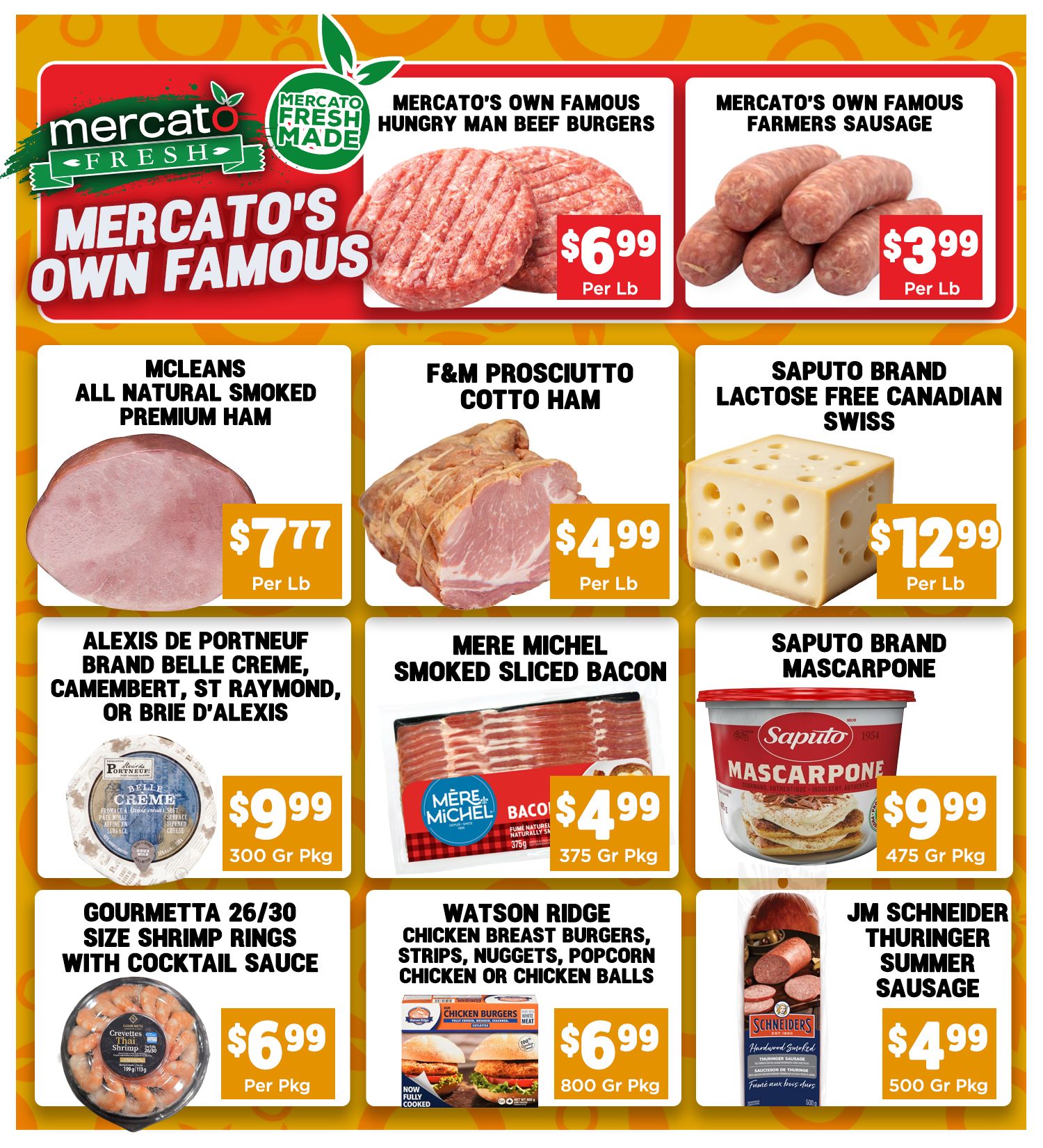 Mercato Fresh weekly flyer specials page 2. Featuring Mercato's Own Famous Hungry Man Beef Burgers for $6.99 per lb and Mercato's Own Famous Farmers Sausage for $3.99 per lb. Also available are McLeans All Natural Smoked Premium Ham for $7.77 per lb, F&M Prosciutto Cotto Ham for $4.99 per lb, and Saputo Brand Lactose Free Canadian Swiss cheese for $12.99 per lb. Additional items include Alexis de Portneuf Brand Belle Creme, Camembert, St Raymond, or Brie d'Alexis for $9.99 per 300g package, Mere Michel Smoked Sliced Bacon for $4.99 per 375g package, and Saputo Brand Mascarpone for $9.99 per 475g package. Lastly, enjoy Gourmetta 26/30 Size Shrimp Rings with Cocktail Sauce for $6.99 per package and Watson Ridge Chicken Breast Burgers, Strips, Nuggets, Popcorn Chicken or Chicken Balls for $6.99 per 800g package, and JM Schneider Thuringer Summer Sausage for $4.99 per 500g package.