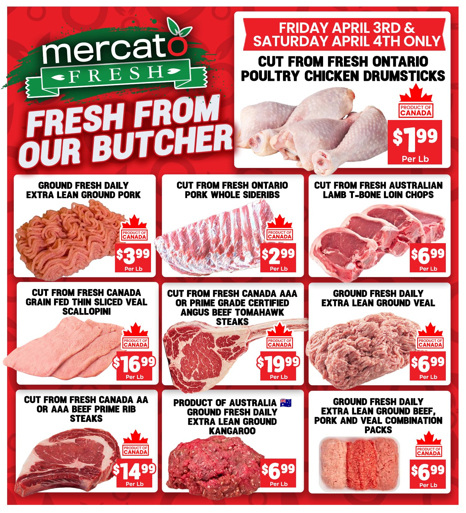 Mercato Fresh weekly flyer specials, page 5. Featuring 'Fresh From Our Butcher' deals. Limited time offer for Friday April 3rd & Saturday April 4th only: Cut from Fresh Ontario Poultry Chicken Drumsticks for $1.99 per lb. Other deals include: Ground Fresh Daily Extra Lean Ground Pork for $3.99 per lb, Cut from Fresh Ontario Pork Whole Sideribs for $2.99 per lb, Cut from Fresh Australian Lamb T-Bone Loin Chops for $6.99 per lb, Cut from Fresh Canada Grain Fed Thin Sliced Veal Scallopini for $16.99 per lb, Cut from Prime Grade Certified Angus Beef Tomahawk Steaks for $19.99 per lb, Ground Fresh Daily Extra Lean Ground Veal for $6.99 per lb, Cut from Fresh Canada AA or AAA Beef Prime Rib Steaks for $14.99 per lb, Product of Australia Ground Fresh Daily Extra Lean Ground Kangaroo for $6.99 per lb, and Ground Fresh Daily Extra Lean Ground Beef, Pork and Veal Combination Packs for $6.99 per lb. All products are 'Product of Canada' unless otherwise specified.