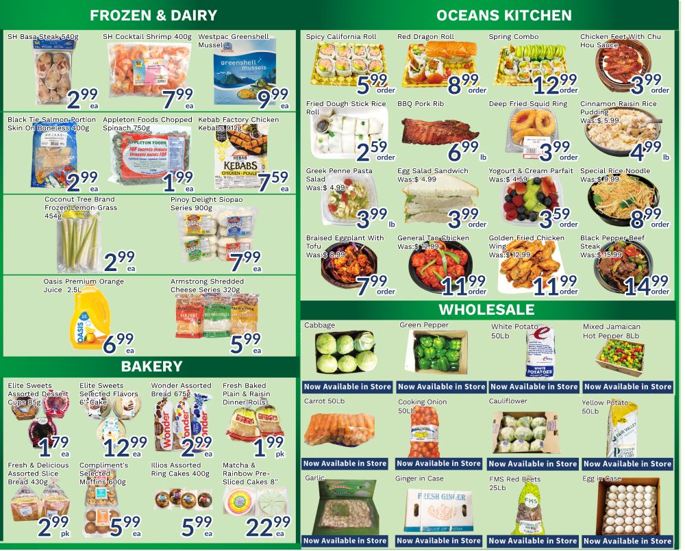 Oceans Fresh Food Market flyer page 4 features a wide selection of groceries. In the Frozen & Dairy section, find SH Basa Steak for $2.99, SH Cocktail Shrimp for $7.99, and Westpac Greenshell Mussels for $9.99. Also available are Black Tie Salmon Portion for $2.99, Appleton Foods Chopped Spinach for $1.99, and Kebab Factory Chicken Kebabs for $7.59. Other frozen items include Coconut Tree Brand Frozen Lemon Grass for $2.99, Pinoy Delight Siopao Series for $7.99, Oasis Premium Orange Juice 2.5L for $6.99, and Armstrong Shredded Cheese Slices for $5.99. The Oceans Kitchen section offers Spicy California Roll for $5.99, Red Dragon Roll for $8.99, Spring Combo for $12.99, and Chicken Feet with Chu Hou Paste for $3.99. Additionally, discover Fried Dough Stick Rice Roll for $2.59, BBQ Pork Rib for $6.99, Deep Fried Squid Ring for $3.99, and Cinnamon Raisin Rice Pudding for $4.99. Greek Penne Pasta Salad is $3.99, Egg Salad Sandwich is $3.99, and Yogurt & Cream Parfait is $3.59. Braised Eggplant with Tofu is $7.99, General Tao Chicken is $11.99, Golden Fried Chicken Wing is $11.99, and Black Pepper Beef Steak is $14.99. The Wholesale section includes Cabbage, Green Pepper, White Potato 50LB, and Mixed Jamaican Hot Pepper 8LB, all available in store. Other wholesale items like Carrot 50LB, Cooking Onion 50LB, Cauliflower, and Yellow Potato 50LB are also available in store. FMS Red Beets 25LB and Egg cases are also featured. The Bakery section offers Elite Sweets Assorted Dessert Cups for $1.79, Elite Sweets Selected Flavors 6' Cake for $12.99, Wonder Assorted Bread for $2.99, and Fresh Baked Plain & Raisin Dinner Rolls for $1.99. Fresh & Delicious Assorted Slice Bread is $2.99, Compliment's Selected Muffins for $5.99, and Illios Assorted Ring Cakes are $5.99. Matcha & Rainbow Pre-Sliced Cakes are $22.99.