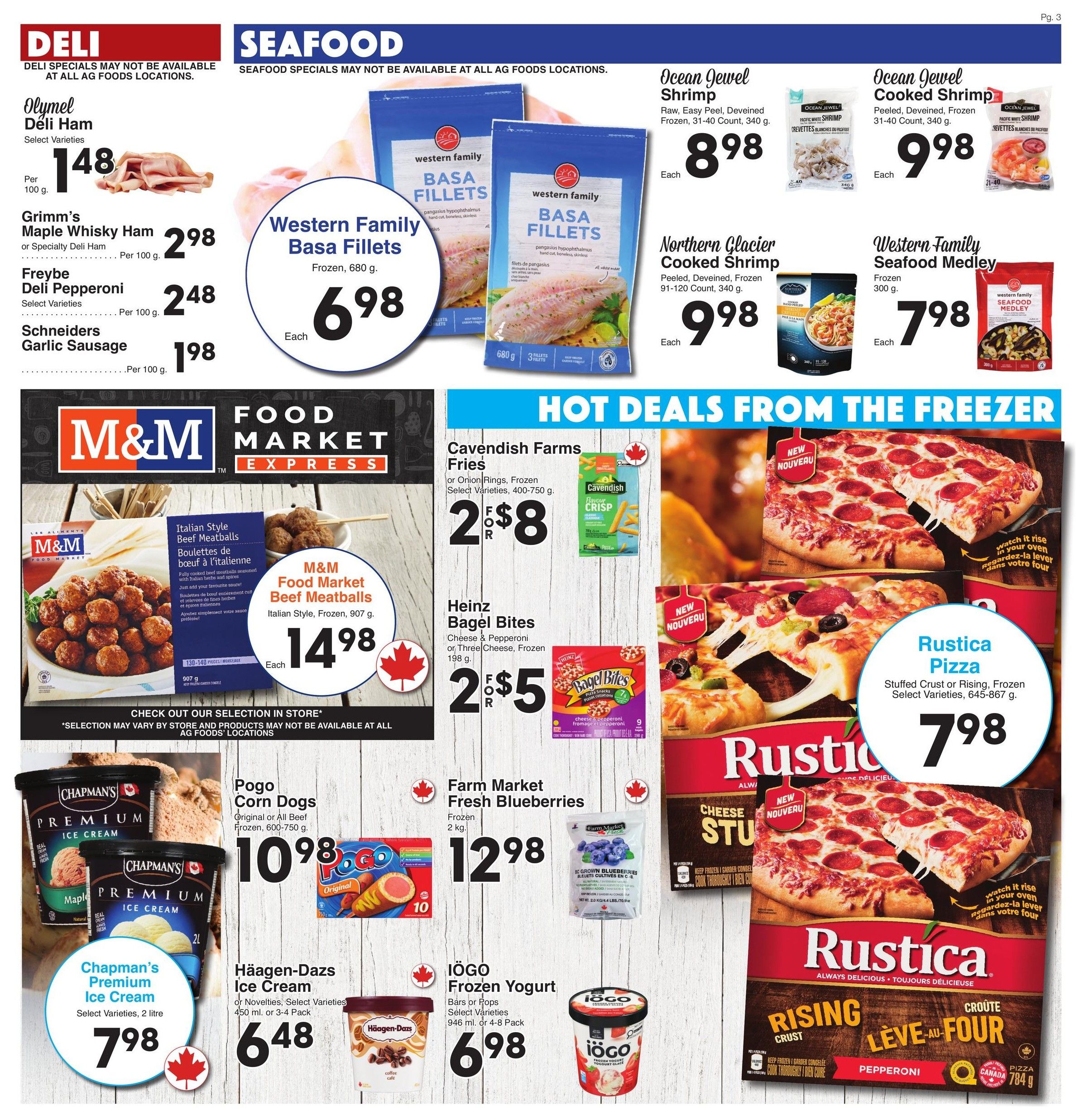 AG Foods Weekly Flyer Specials Page 3. Deli section features Olymel Deli Ham at $1.48 per 100g, Grimm's Maple Whisky Ham or Specialty Deli Ham at $2.98 per 100g, Freybe Deli Pepperoni at $2.48 per 100g, and Schneiders Garlic Sausage at $1.98 per 100g. Seafood section includes Western Family Basa Fillets for $6.98 each, Ocean Jewel Shrimp for $8.98 each, Ocean Jewel Cooked Shrimp for $9.98 each, Northern Glacier Cooked Shrimp for $9.98 each, and Western Family Seafood Medley for $7.98 each. Hot Deals from the Freezer section offers Cavendish Farms Fries or Onion Rings, 400-750g, for 2 for $8, and Heinz Bagel Bites, 198g, for 2 for $5. M&M Food Market Beef Meatballs, Italian Style, Frozen, 907g, are $14.98 each. Chapman's Premium Ice Cream, 2 litre, is $7.98. Pogo Corn Dogs, Original or All Beef, Frozen, 600-750g, are $10.98. Häagen-Dazs Ice Cream, Select Varieties, 450 ml or 3-4 Pack, is $6.48. IÖGO Frozen Yogurt, Bars or Pops, Select Varieties, 946 ml or 4-8 Pack, is $6.98. Rustica Pizza, Stuffed Crust or Rising, Frozen, Select Varieties, 645-867g, is $7.98.