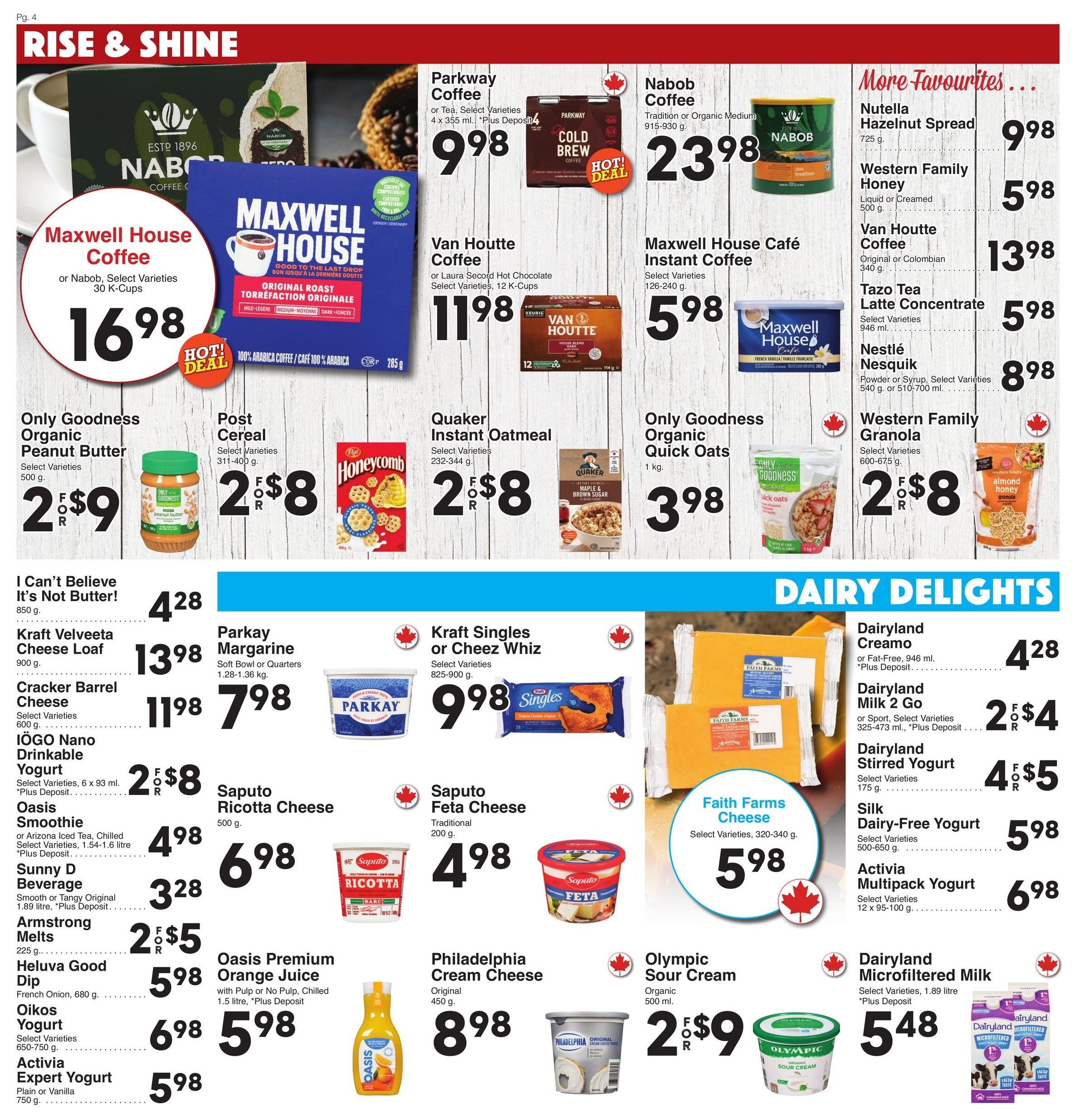AG Foods Weekly Flyer Specials, Page 4. Featured are coffee products including Maxwell House Coffee or Nabob, Select Varieties, 30 K-Cups for $16.98. Parkway Coffee, Select Varieties, 4 x 355 ml for $9.98. Nabob Coffee, Tradition or Organic Medium, 915-930 g for $23.98. Van Houtte Coffee or Laura Secord Hot Chocolate, Select Varieties, 12 K-Cups for $11.98. Maxwell House Café Instant Coffee, Select Varieties, 126-240 g for $5.98. Also featured are 'More Favourites' like Nutella Hazelnut Spread, 725 g for $9.98, Western Family Honey, Liquid or Creamed, 500 g for $5.98, Van Houtte Coffee, Original or Colombian, 340 g for $13.98, Tazo Tea Latte Concentrate, Select Varieties, 946 ml for $5.98, and Nestlé Nesquik, Powder or Syrup, Select Varieties, 540 g or 510-700 ml for $8.98. In the breakfast and pantry section, find Only Goodness Organic Peanut Butter, 500 g for $2.98, Post Cereal, Select Varieties, 311-400 g for 2 for $8, and Only Goodness Organic Quick Oats, 1 kg for $3.98. Western Family Granola, Select Varieties, 600-675 g is 2 for $8. Other items include I Can't Believe It's Not Butter!, 850 g for $4.28, Kraft Velveeta Cheese Loaf, 900 g for $13.98, Cracker Barrel Cheese, Select Varieties, 600 g for $11.98, Parkay Margarine, Soft Bowl or Quarters, 1.28-1.36 kg for $7.98. In the dairy section, Dairyland Creamo, or Fat-Free, 946 ml is $4.28 (+ Deposit). Dairyland Milk 2 Go, or Sport, Select Varieties, 325-473 ml is 2 for $4 (+ Deposit). Dairyland Stirred Yogurt, Select Varieties, 175 g is 4 for $5. Silk Dairy-Free Yogurt, Select Varieties, 500-650 g is $5.98. Activia Multipack Yogurt, Select Varieties, 12 x 95-100 g is $6.98. Also available are Kraft Singles or Cheez Whiz, Select Varieties, 825-900 g for $9.98. Saputo Ricotta Cheese, 500 g for $6.98. Saputo Feta Cheese, Traditional, 200 g for $4.98. Faith Farms Cheese, Select Varieties, 320-340 g for $5.98. Oasis Premium Orange Juice, with Pulp or No Pulp, Chilled, 1.5 litre is $5.98 (+ Deposit). Philadelphia Cream Cheese, Original, 450 g for $8.98. Olympic Sour Cream, Organic, 500 ml is 2 for $9. Dairyland Microfiltered Milk, Select Varieties, 1.89 litre is $5.48 (+ Deposit). Also featured are IÖGO Nano Drinkable Yogurt, Select Varieties, 6 x 93 ml for $8 (+ Deposit), Oasis Smoothie or Arizona Iced Tea, Chilled, Select Varieties, 1.54-1.6 litre for $4.98 (+ Deposit), Sunny D Beverage, Smooth or Tangy Original, 1.89 litre for $3.28, Armstrong Melts, 225 g for $5, Heluva Good Dip, French Onion, 680 g for $5.98, Oikos Yogurt, Select Varieties, 650-750 g for $6.98, and Activia Expert Yogurt, Plain or Vanilla, 750 g for $5.98.