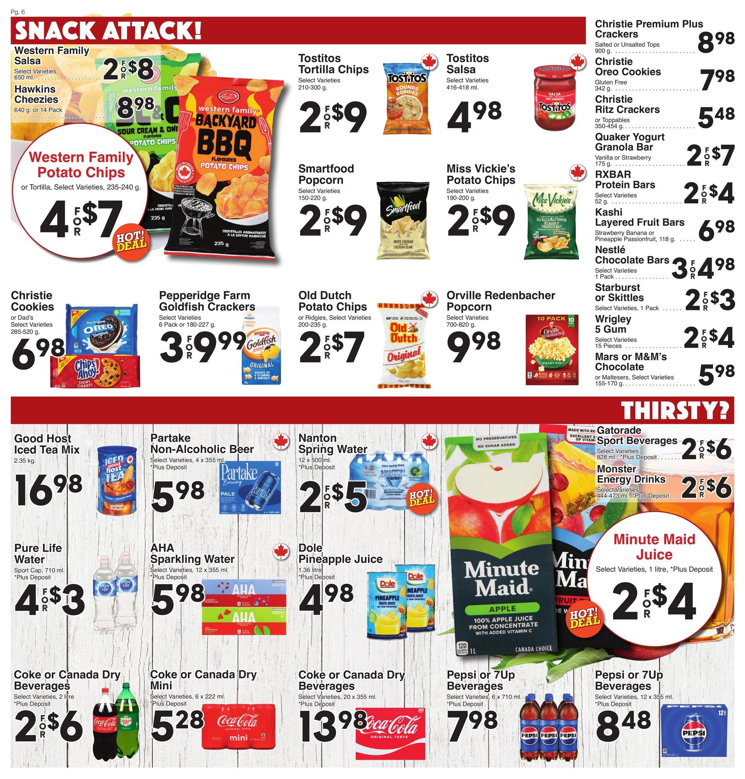 AG Foods Weekly Flyer Specials, Page 6: Snack Attack! Features Western Family Potato Chips or Tortilla Chips, select varieties, 235-240 g for 4 for $7. Also on sale are Tostitos Tortilla Chips, select varieties, 210-300 g for 2 for $9, Tostitos Salsa, select varieties, 416-418 ml for $4.98, Smartfood Popcorn, select varieties, 150-220 g for 2 for $9, and Miss Vickie's Potato Chips, select varieties, 190-200 g for 2 for $9. Christie Premium Plus Crackers, salted or unsalted tops, 900 g for $8.98. Christie Oreo Cookies, gluten-free, 342 g for $7.98. Christie Ritz Crackers or Toppables, 350-450 g for $5.48. Quaker Yogurt Granola Bars, vanilla or strawberry, 175 g for 2 for $7. RXBAR Protein Bars, select varieties, 52 g for 2 for $4. Kashi Layered Fruit Bars, strawberry banana or pineapple passionfruit, 118 g for $6.98. Nestlé Chocolate Bars, select varieties, 1 pack for 3 for $4.98. Starburst or Skittles, select varieties, 1 pack for 2 for $3. Wrigley 5 Gum, select varieties, 15 pieces for 2 for $4. Mars or M&M's Chocolate or Maltesers, select varieties, 155-170 g for $5.98. Pepperidge Farm Goldfish Crackers, 6 pack or 180-227 g for 3 for $9.99. Old Dutch Potato Chips or Ridgies, select varieties, 200-235 g for 2 for $7. Orville Redenbacher Popcorn, select varieties, 700-820 g for $9.98. Thirsty? section includes Good Host Iced Tea Mix, 2.35 kg for $16.98. Partake Non-Alcoholic Beer, select varieties, 4 x 355 ml, plus deposit, for $5.98. Nanton Spring Water, 12 x 500 ml, plus deposit, for 2 for $5. Pure Life Water, sport cap, 710 ml, plus deposit, for 4 for $3. AHA Sparkling Water, select varieties, 12 x 355 ml, plus deposit, for $5.98. Dole Pineapple Juice, 1.36 litre, plus deposit, for $4.98. Minute Maid Juice, select varieties, 1 litre, plus deposit, for 2 for $4. Coke or Canada Dry Beverages, select varieties, 2 litre, plus deposit, for 2 for $6. Coke or Canada Dry Mini, select varieties, 6 x 222 ml, plus deposit, for $5.28. Pepsi or 7Up Beverages, select varieties, 6 x 710 ml, plus deposit, for $7.98. Pepsi or 7Up Beverages, select varieties, 12 x 355 ml, plus deposit, for $8.48. Gatorade Sport Beverages, select varieties, 828 ml, plus deposit, for 2 for $6. Monster Energy Drinks, select varieties, 444-473 ml, plus deposit, for 2 for $6.