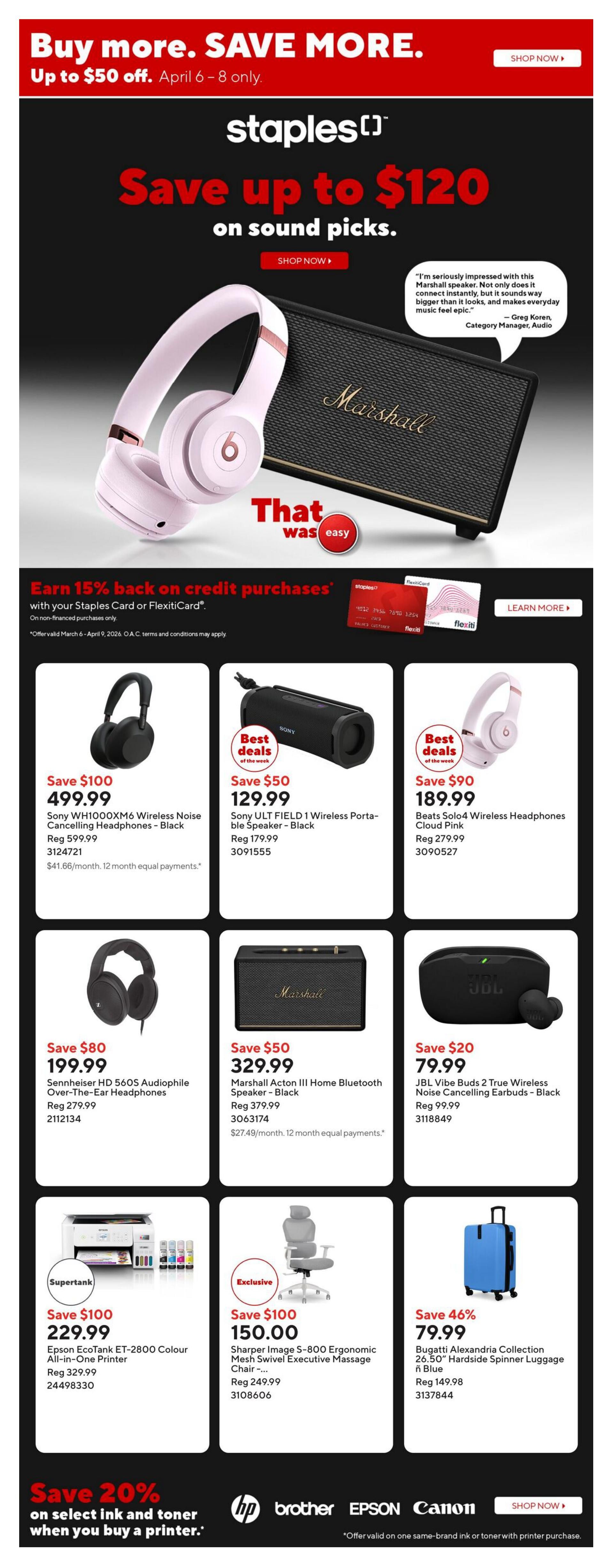 Staples weekly flyer specials. Save up to $50 off April 6-8 only. Save up to $120 on sound picks. Featured products include Beats Solo3 Wireless Noise Cancelling Headphones in Black for $499.99 (Save $100), Sony ULT FIELD 1 Wireless Portable Speaker in Black for $129.99 (Save $50), Beats Solo4 Wireless Headphones in Cloud Pink for $189.99 (Save $90), Sennheiser HD 560S Audiophile Over-The-Ear Headphones in Black for $199.99 (Save $80), Marshall Acton III Home Bluetooth Speaker in Black for $329.99 (Save $50), and JBL Vibe Buds 2 True Wireless Noise Cancelling Earbuds in Black for $79.99 (Save $20). Also featured is the Epson EcoTank ET-2800 Colour All-in-One Printer for $229.99 (Save $100), a Sharper Image S-800 Ergonomic Mesh Swivel Executive Massage Chair for $150.00 (Save $100), and a Bugatti Alexandria Collection 26.50' Hardside Spinner Luggage in Blue for $79.99 (Save 46%). Earn 15% back on credit purchases with your Staples Card or FlexitiCard on non-financed purchases. Save 20% on select ink and toner when you buy a printer.