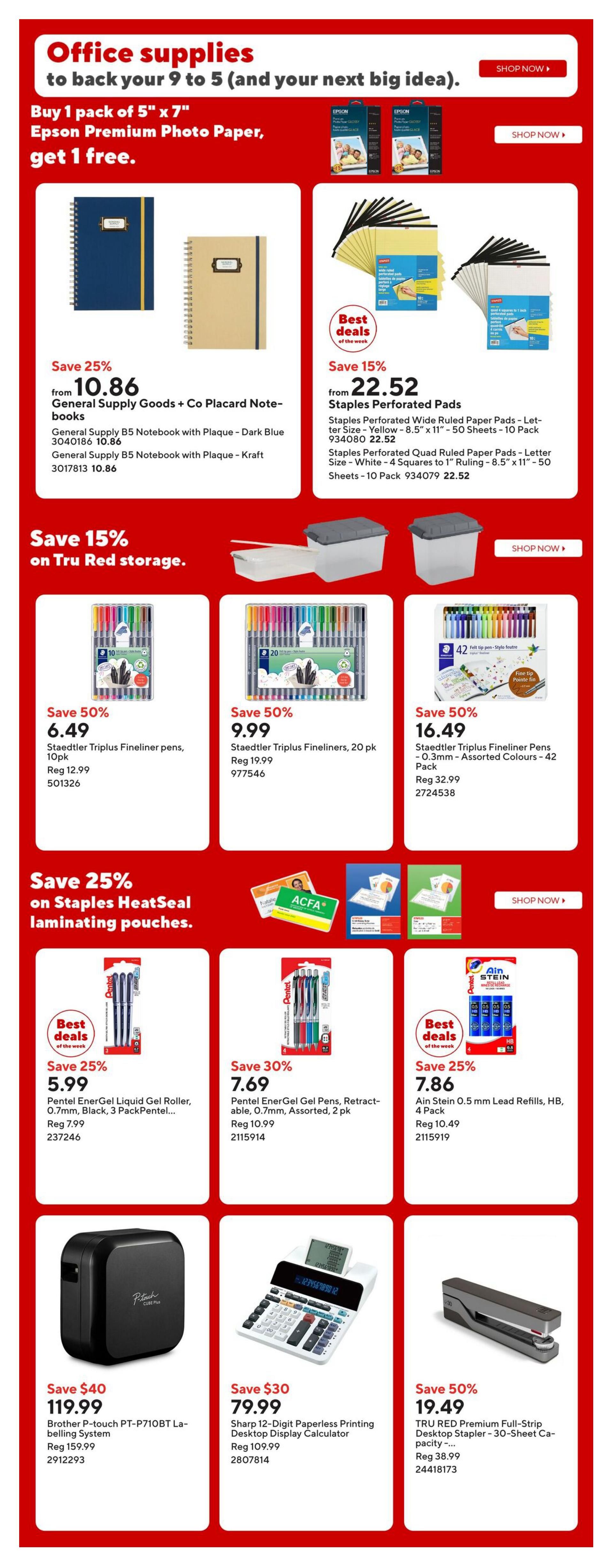 Staples weekly flyer specials page 12 features office supplies. Buy 1 pack of 5' x 7' Epson Premium Photo Paper, get 1 free. Save 25% on General Supply Goods + Co Placard Notebooks, now from $10.86. Save 15% on Staples Perforated Pads, starting at $22.52. Save 15% on Tru Red storage. Save 50% on Staedtler Triplus Fineliner pens, 10pk for $6.49 and 20pk for $9.99. Save 50% on Staedtler Triplus Fineliner Pens - 0.3mm Assorted Colours, 42 Pack for $16.49. Save 25% on Staples HeatSeal laminating pouches. Save 25% on Pentel EnerGel Liquid Gel Roller, 0.7mm, Black, 3 PackPentel for $5.99. Save 30% on Pentel EnerGel Gel Pens, Retractable, 0.7mm, Assorted, 2 pk for $7.69. Save 25% on Ain Stein 0.5 mm Lead Refills, HB, 4 Pack for $7.86. Save $40 on Brother P-touch PT-P710BT Labelling System for $119.99. Save $30 on Sharp 12-Digit Paperless Printing Desktop Display Calculator for $79.99. Save 50% on TRU RED Premium Full-Strip Desktop Stapler - 30-Sheet Capacity for $19.49.