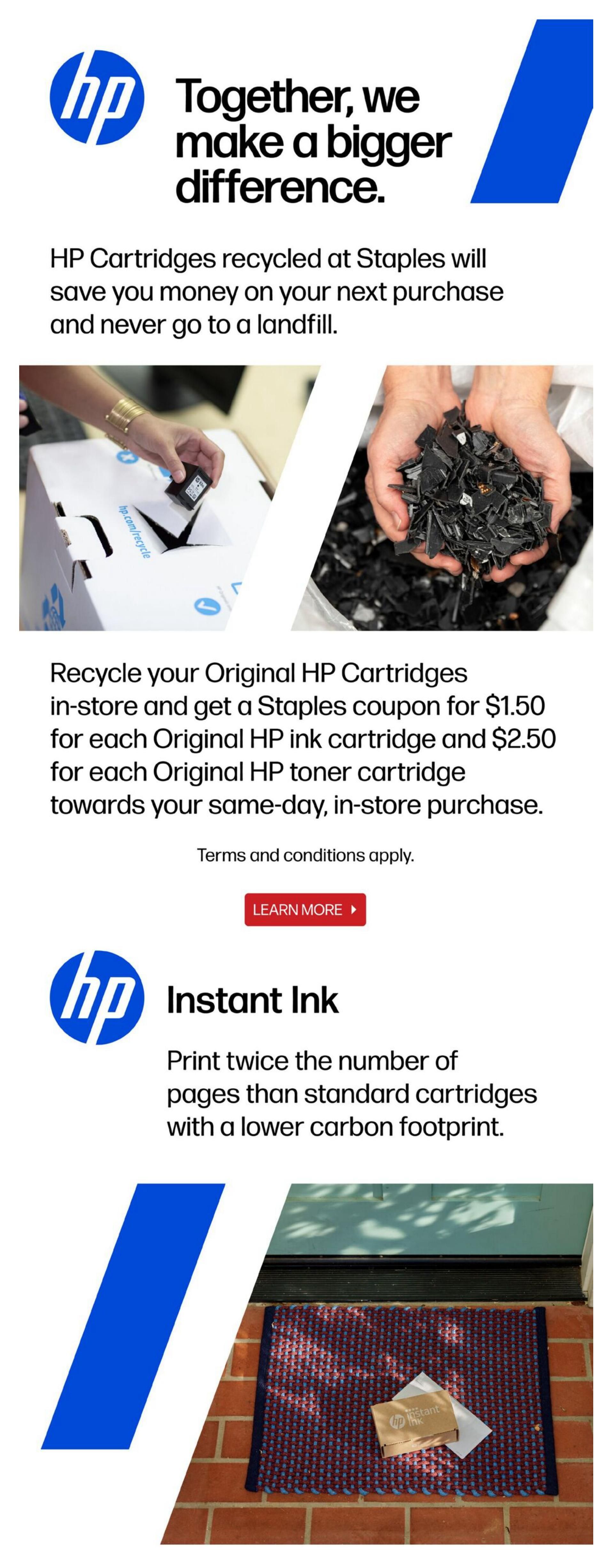 Staples flyer page 16: Together, we make a bigger difference. HP Cartridges recycled at Staples will save you money on your next purchase and never go to a landfill. Recycle your Original HP Cartridges in-store and get a Staples coupon for $1.50 for each Original HP ink cartridge and $2.50 for each Original HP toner cartridge towards your same-day, in-store purchase. Terms and conditions apply. Learn more about HP Instant Ink, which allows you to print twice the number of pages than standard cartridges with a lower carbon footprint. A package is shown delivered to a doorstep.
