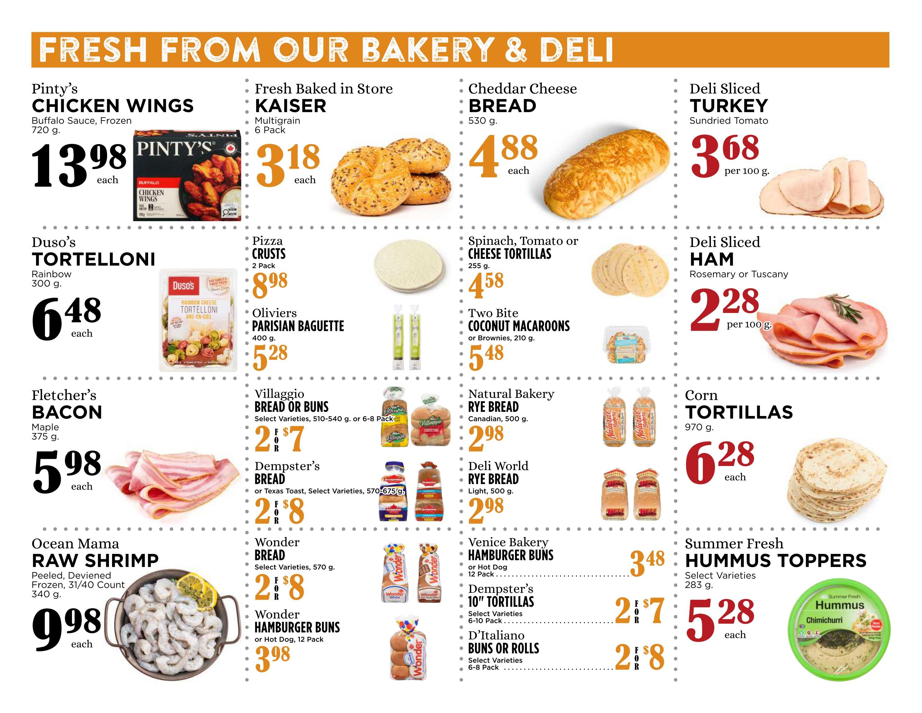 Pemberton Valley Supermarket weekly flyer specials page 3 features fresh bakery and deli items. Pinty's Chicken Wings in Buffalo Sauce, frozen, 720g for $13.98 each. Fresh Baked in Store Kaiser Multigrain Buns, 6 pack, for $3.18 each. Cheddar Cheese Bread, 530g, for $4.88 each. Deli Sliced Turkey, Sundried Tomato, $3.68 per 100g. Duso's Tortelloni, Rainbow, 300g, for $6.48 each. Pizza Crusts, 2 pack, for $8.98. Spinach, Tomato or Cheese Tortillas, 255g, for $4.58. Deli Sliced Ham, Rosemary or Tuscany, $2.28 per 100g. Fletcher's Bacon, Maple, 375g, for $5.98 each. Oliviers Parisian Baguette, 400g, for $5.28. Two Bite Coconut Macaroons or Brownies, 210g, for $5.48. Corn Tortillas, 970g, for $6.28 each. Ocean Mama Raw Shrimp, peeled, deveined, frozen, 31/40 count, 340g, for $9.98 each. Villaggio Bread or Buns, select varieties, 510-540g or 6-8 pack, for $2.77. Natural Bakery Rye Bread, Canadian, 500g, for $2.98. Dempster's Bread, or Texas Toast, select varieties, 570-675g, for $2.88. Deli World Rye Bread, Light, 500g, for $2.98. Wonder Bread, select varieties, 570g, for $2.88. Venice Bakery Hamburger Buns or Hot Dog Buns, 12 pack, for $3.48. Dempster's 10' Tortillas, select varieties, 6-10 pack, for $2.78. D'Italiano Buns or Rolls, select varieties, 6-8 pack, for $2.58. Summer Fresh Hummus Toppers, select varieties, 283g, for $5.28 each.